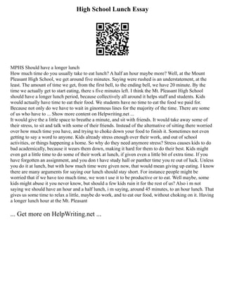 High School Lunch Essay
MPHS Should have a longer lunch
How much time do you usually take to eat lunch? A half an hour maybe more? Well, at the Mount
Pleasant High School, we get around five minutes. Saying were rushed is an understatement, at the
least. The amount of time we get, from the first bell, to the ending bell, we have 20 minute. By the
time we actually get to start eating, there s five minutes left. I think the Mt. Pleasant High School
should have a longer lunch period, because collectively all around it helps staff and students. Kids
would actually have time to eat their food. We students have no time to eat the food we paid for.
Because not only do we have to wait in ginormous lines for the majority of the time. There are some
of us who have to ... Show more content on Helpwriting.net ...
It would give the a little space to breathe a minute, and sit with friends. It would take away some of
their stress, to sit and talk with some of their friends. Instead of the alternative of sitting there worried
over how much time you have, and trying to choke down your food to finish it. Sometimes not even
getting to say a word to anyone. Kids already stress enough over their work, and out of school
activities, or things happening a home. So why do they need anymore stress? Stress causes kids to do
bad academically, because it wears them down, making it hard for them to do their best. Kids might
even get a little time to do some of their work at lunch, if given even a little bit of extra time. If you
have forgotten an assignment, and you don t have study hall or panther time you re out of luck. Unless
you do it at lunch, but with how much time were given now, that would mean giving up eating. I know
there are many arguments for saying our lunch should stay short. For instance people might be
worried that if we have too much time, we won t use it to be productive or to eat. Well maybe, some
kids might abuse it you never know, but should a few kids ruin it for the rest of us? Also i m not
saying we should have an hour and a half lunch, i m saying, around 45 minutes, to an hour lunch. That
gives us some time to relax a little, maybe do work, and to eat our food, without choking on it. Having
a longer lunch hour at the Mt. Pleasant
... Get more on HelpWriting.net ...
 
