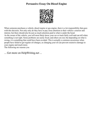 Persuasive Essay On Diesel Engine
When someone purchases a vehicle, diesel engine or gas engine, there is a lot responsibility that goes
with this decision. Not only only do they have to pay close attention to their vehicle s exterior and
interior, but there should also be just as much attention paid to what is under the hood.
As the owner of the vehicle, you will most likely know your car or truck fairly well and can tell when
something is not right. Some problems are easily fixed, and others are not, but depending on what is
wrong, it is something that could have been avoided. This is actually a common occurrence when
people have failed to get regular oil changes, as changing your oil can prevent extensive damage to
your engine and much more.
The following are reasons you
... Get more on HelpWriting.net ...
 
