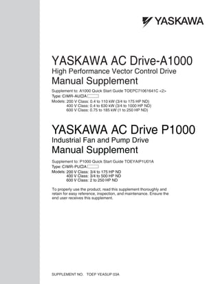 Supplement to: A1000 Quick Start Guide TOEPC71061641C <2>
YASKAWA AC Drive-A1000
High Performance Vector Control Drive
Manual Supplement
SUPPLEMENT NO. TOEP YEASUP 03A
Models: 200 V Class: 0.4 to 110 kW (3/4 to 175 HP ND)
400 V Class: 0.4 to 630 kW (3/4 to 1000 HP ND)
600 V Class: 0.75 to 185 kW (1 to 250 HP ND)
To properly use the product, read this supplement thoroughly and
retain for easy reference, inspection, and maintenance. Ensure the
end user receives this supplement.
1
2
3
4
5
6
7
8
A
B
C
D
E
1
2
3
4
5
6
7
8
A
B
C
D
E
Supplement to: P1000 Quick Start Guide TOEYAIP1U01A
YASKAWA AC Drive P1000
Industrial Fan and Pump Drive
Manual Supplement
Type: CIMR-PU A
Models: 200 V Class: 3/4 to 175 HP ND
400 V Class: 3/4 to 500 HP ND
600 V Class: 2 to 250 HP ND
Type: CIMR-AU A
 