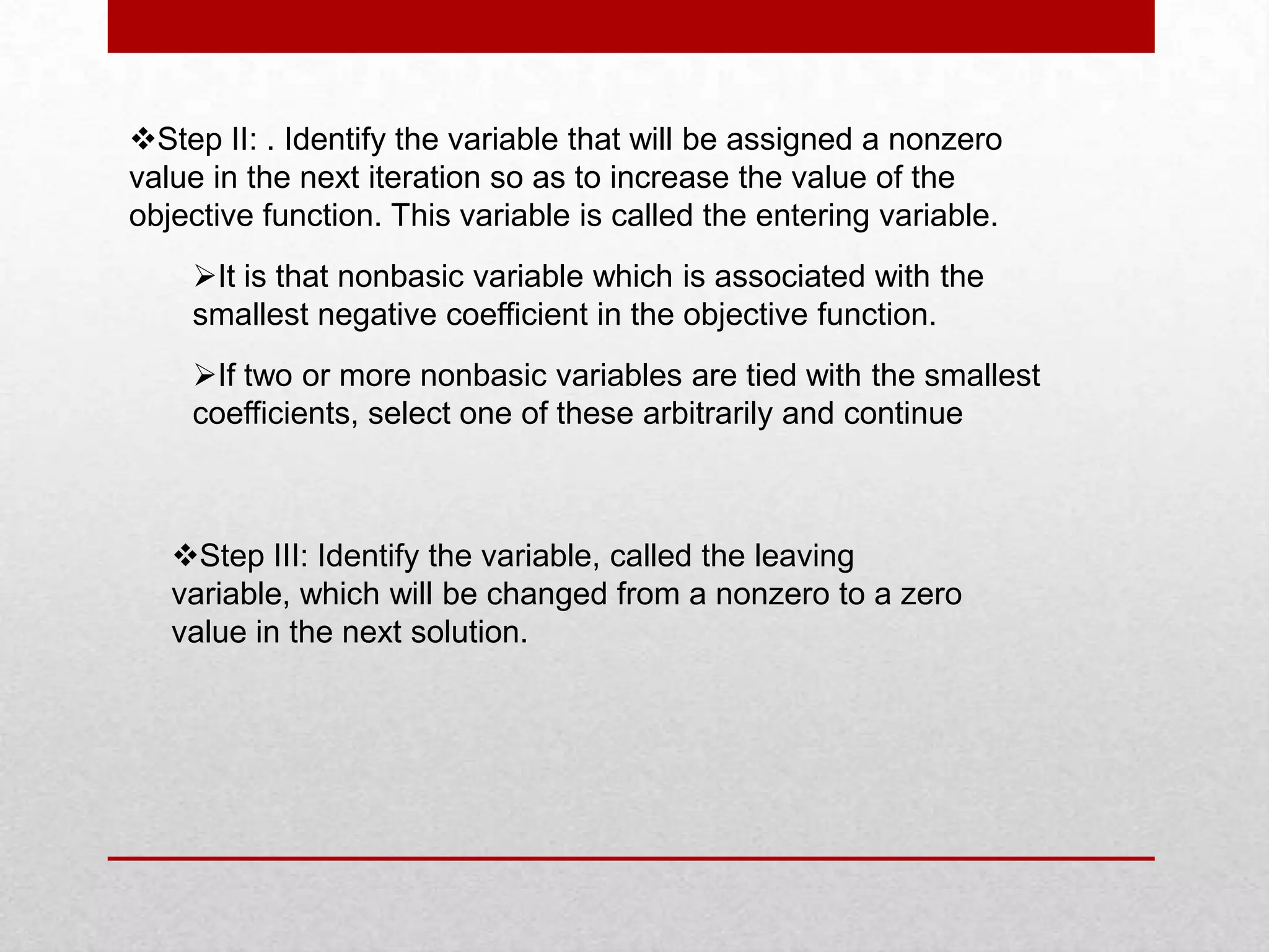 Step II: . Identify the variable that will be assigned a nonzero
value in the next iteration so as to increase the value of the
objective function. This variable is called the entering variable.
It is that nonbasic variable which is associated with the
smallest negative coefficient in the objective function.

If two or more nonbasic variables are tied with the smallest
coefficients, select one of these arbitrarily and continue

Step III: Identify the variable, called the leaving
variable, which will be changed from a nonzero to a zero
value in the next solution.

 