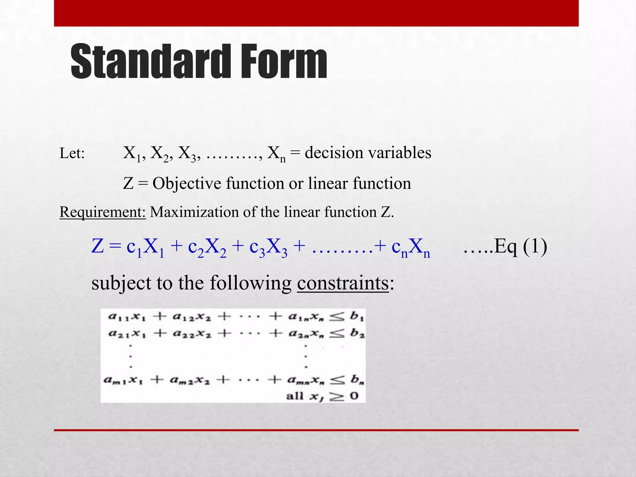 Standard Form
Let:

X1, X2, X3, ………, Xn = decision variables
Z = Objective function or linear function

Requirement: Maximization of the linear function Z.

Z = c1X1 + c2X2 + c3X3 + ………+ cnXn

subject to the following constraints:

…..Eq (1)

 