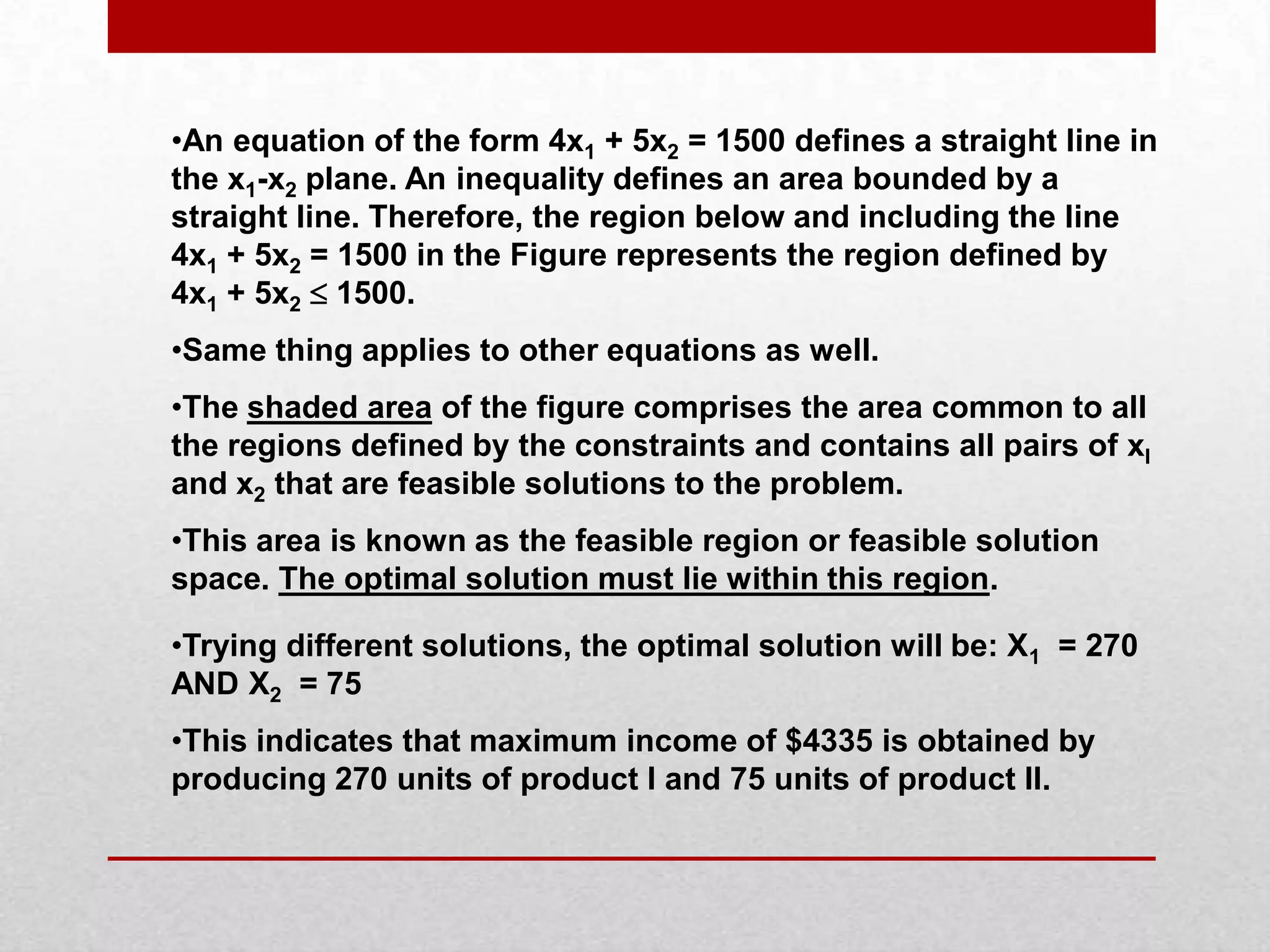 •An equation of the form 4x1 + 5x2 = 1500 defines a straight line in
the x1-x2 plane. An inequality defines an area bounded by a
straight line. Therefore, the region below and including the line
4x1 + 5x2 = 1500 in the Figure represents the region defined by
4x1 + 5x2  1500.
•Same thing applies to other equations as well.
•The shaded area of the figure comprises the area common to all
the regions defined by the constraints and contains all pairs of xI
and x2 that are feasible solutions to the problem.
•This area is known as the feasible region or feasible solution
space. The optimal solution must lie within this region.
•Trying different solutions, the optimal solution will be: X1 = 270
AND X2 = 75
•This indicates that maximum income of $4335 is obtained by
producing 270 units of product I and 75 units of product II.

 