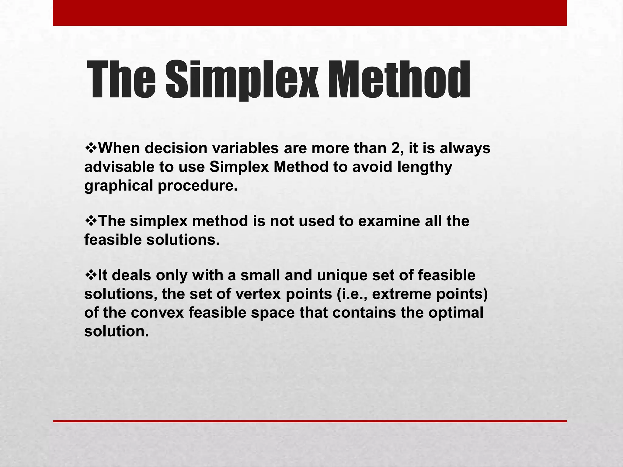 The Simplex Method
When decision variables are more than 2, it is always
advisable to use Simplex Method to avoid lengthy
graphical procedure.
The simplex method is not used to examine all the
feasible solutions.

It deals only with a small and unique set of feasible
solutions, the set of vertex points (i.e., extreme points)
of the convex feasible space that contains the optimal
solution.

 