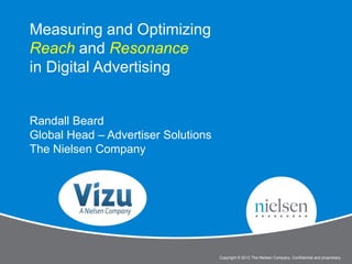 Measuring and Optimizing
Reach and Resonance
in Digital Advertising


Randall Beard
Global Head – Advertiser Solutions
The Nielsen Company




                                                                                                 1


                                Measure and Optimize Reach and Resonance
                                     Copyright © 2012 The Nielsen Company. Confidential and proprietary.
 