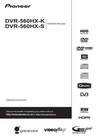 00 Cover_back_560HX_WV.fm    1 ページ      ２００８年３月６日　木曜日　午前１０時５４分




                                                                                                                           HDD/DVD Recorder
                                                                                                                                                    DVR-560HX-K                                     HDD/DVD Recorder
                                                                                                                                                    DVR-560HX-S




                                                                                                                           Operating Instructions
                                 http://www.pioneer.co.uk
                                  http://www.pioneer.eu




                                                                                     Published by Pioneer Corporation.
                                                                                 Copyright © 2008 Pioneer Corporation.
                                                                                                    All rights reserved.
                                                                                                                                                    Operating Instructions
PIONEER CORPORATION
4-1, Meguro 1-Chome, Meguro-ku, Tokyo 153-8654, Japan
PIONEER ELECTRONICS (USA) INC.
P.O. BOX 1540, Long Beach, California 90801-1540, U.S.A. TEL: (800) 421-1404
PIONEER ELECTRONICS OF CANADA, INC.                                                                                                                 Discover the benefits of registering your product online at
300 Allstate Parkway, Markham, Ontario L3R 0P2, Canada TEL: 1-877-283-5901, 905-479-4411
PIONEER EUROPE NV                                                                                                                                   http://www.pioneer.co.uk (or http://www.pioneer.eu)
Haven 1087, Keetberglaan 1, B-9120 Melsele, Belgium TEL: 03/570.05.11
PIONEER ELECTRONICS ASIACENTRE PTE. LTD.
253 Alexandra Road, #04-01, Singapore 159936 TEL: 65-6472-7555
PIONEER ELECTRONICS AUSTRALIA PTY. LTD.
178-184 Boundary Road, Braeside, Victoria 3195, Australia, TEL: (03) 9586-6300
PIONEER ELECTRONICS DE MEXICO S.A. DE C.V.
Blvd.Manuel Avila Camacho 138 10 piso Col.Lomas de Chapultepec, Mexico,D.F. 11000 TEL: 55-9178-4270          K002_B_En

                                                      Printed in UK                                   <VRB1486-A>
 