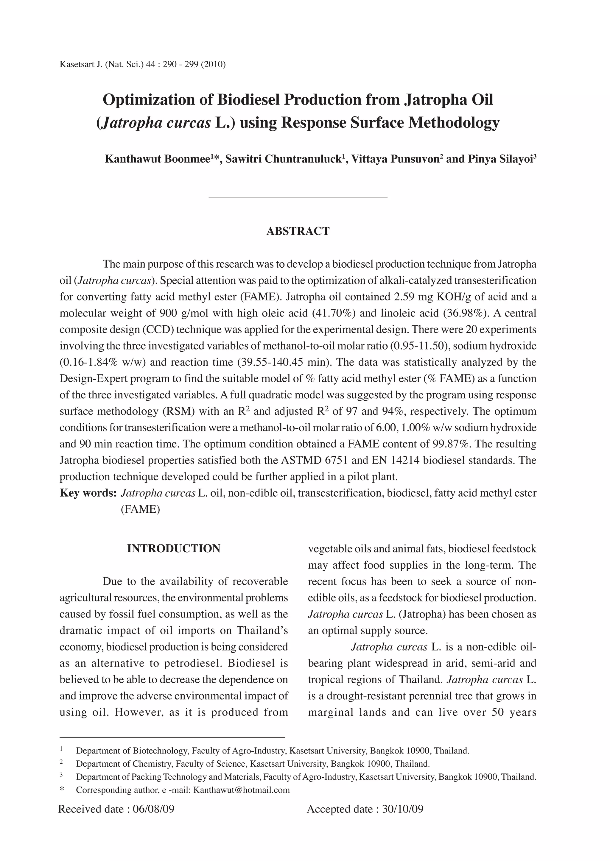 Kasetsart J. (Nat. Sci.) 44 : 290 - 299 (2010)



           Optimization of Biodiesel Production from Jatropha Oil
          (Jatropha curcas L.) using Response Surface Methodology

            Kanthawut Boonmee1*, Sawitri Chuntranuluck1, Vittaya Punsuvon2 and Pinya Silayoi3




                                                     ABSTRACT

          The main purpose of this research was to develop a biodiesel production technique from Jatropha
oil (Jatropha curcas). Special attention was paid to the optimization of alkali-catalyzed transesterification
for converting fatty acid methyl ester (FAME). Jatropha oil contained 2.59 mg KOH/g of acid and a
molecular weight of 900 g/mol with high oleic acid (41.70%) and linoleic acid (36.98%). A central
composite design (CCD) technique was applied for the experimental design. There were 20 experiments
involving the three investigated variables of methanol-to-oil molar ratio (0.95-11.50), sodium hydroxide
(0.16-1.84% w/w) and reaction time (39.55-140.45 min). The data was statistically analyzed by the
Design-Expert program to find the suitable model of % fatty acid methyl ester (% FAME) as a function
of the three investigated variables. A full quadratic model was suggested by the program using response
surface methodology (RSM) with an R2 and adjusted R2 of 97 and 94%, respectively. The optimum
conditions for transesterification were a methanol-to-oil molar ratio of 6.00, 1.00% w/w sodium hydroxide
and 90 min reaction time. The optimum condition obtained a FAME content of 99.87%. The resulting
Jatropha biodiesel properties satisfied both the ASTMD 6751 and EN 14214 biodiesel standards. The
production technique developed could be further applied in a pilot plant.
Key words: Jatropha curcas L. oil, non-edible oil, transesterification, biodiesel, fatty acid methyl ester
               (FAME)


                  INTRODUCTION                                  vegetable oils and animal fats, biodiesel feedstock
                                                                may affect food supplies in the long-term. The
          Due to the availability of recoverable                recent focus has been to seek a source of non-
agricultural resources, the environmental problems              edible oils, as a feedstock for biodiesel production.
caused by fossil fuel consumption, as well as the               Jatropha curcas L. (Jatropha) has been chosen as
dramatic impact of oil imports on Thailand’s                    an optimal supply source.
economy, biodiesel production is being considered                         Jatropha curcas L. is a non-edible oil-
as an alternative to petrodiesel. Biodiesel is                  bearing plant widespread in arid, semi-arid and
believed to be able to decrease the dependence on               tropical regions of Thailand. Jatropha curcas L.
and improve the adverse environmental impact of                 is a drought-resistant perennial tree that grows in
using oil. However, as it is produced from                      marginal lands and can live over 50 years

1   Department of Biotechnology, Faculty of Agro-Industry, Kasetsart University, Bangkok 10900, Thailand.
2   Department of Chemistry, Faculty of Science, Kasetsart University, Bangkok 10900, Thailand.
3   Department of Packing Technology and Materials, Faculty of Agro-Industry, Kasetsart University, Bangkok 10900, Thailand.
*   Corresponding author, e -mail: Kanthawut@hotmail.com

Received date : 06/08/09                                        Accepted date : 30/10/09
 
