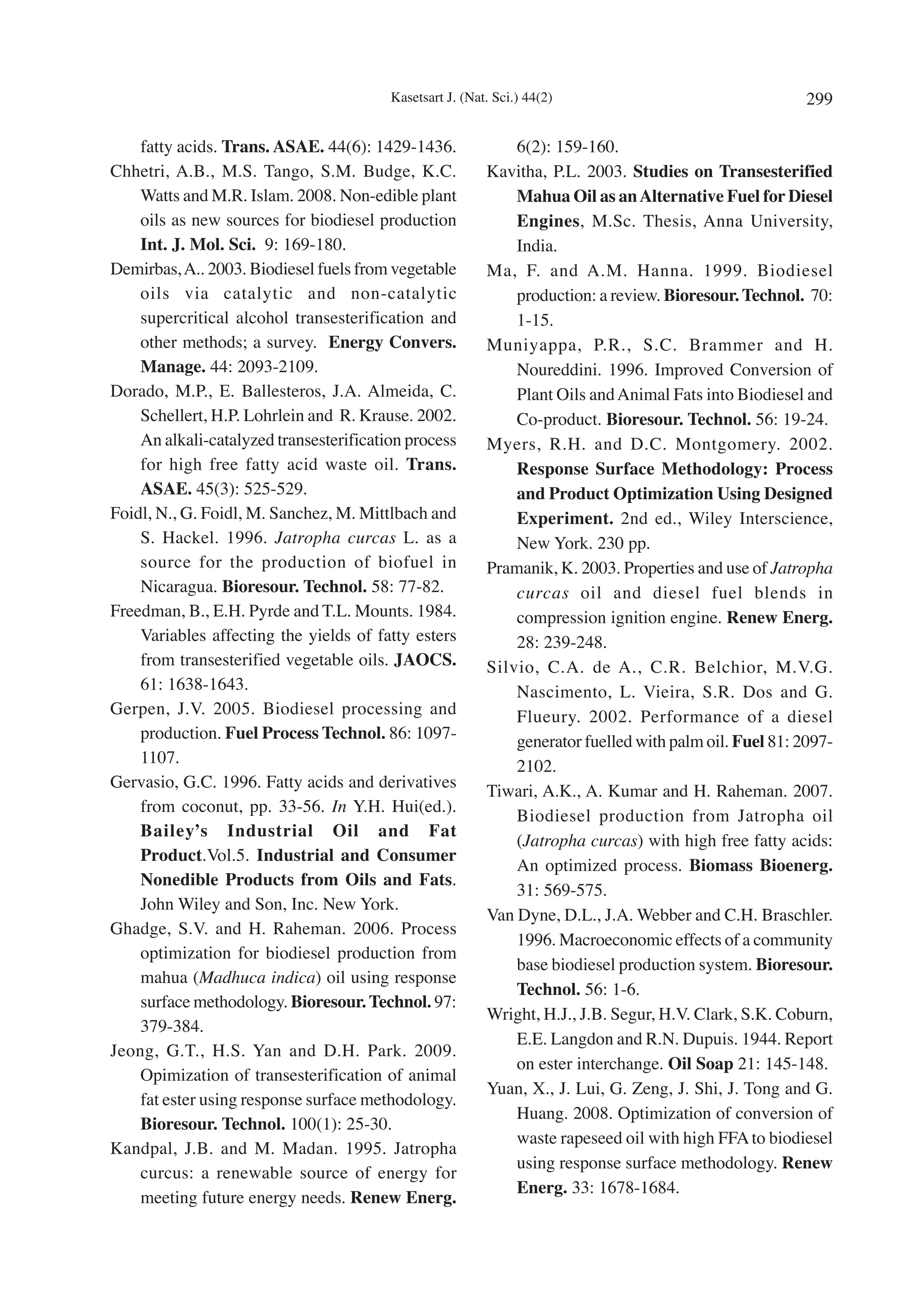 Kasetsart J. (Nat. Sci.) 44(2)                                  299

    fatty acids. Trans. ASAE. 44(6): 1429-1436.               6(2): 159-160.
Chhetri, A.B., M.S. Tango, S.M. Budge, K.C.               Kavitha, P.L. 2003. Studies on Transesterified
    Watts and M.R. Islam. 2008. Non-edible plant              Mahua Oil as an Alternative Fuel for Diesel
    oils as new sources for biodiesel production              Engines, M.Sc. Thesis, Anna University,
    Int. J. Mol. Sci. 9: 169-180.                             India.
Demirbas, A.. 2003. Biodiesel fuels from vegetable        Ma, F. and A.M. Hanna. 1999. Biodiesel
    oils via catalytic and non-catalytic                      production: a review. Bioresour. Technol. 70:
    supercritical alcohol transesterification and             1-15.
    other methods; a survey. Energy Convers.              Muniyappa, P.R., S.C. Brammer and H.
    Manage. 44: 2093-2109.                                    Noureddini. 1996. Improved Conversion of
Dorado, M.P., E. Ballesteros, J.A. Almeida, C.                Plant Oils and Animal Fats into Biodiesel and
    Schellert, H.P. Lohrlein and R. Krause. 2002.             Co-product. Bioresour. Technol. 56: 19-24.
    An alkali-catalyzed transesterification process       Myers, R.H. and D.C. Montgomery. 2002.
    for high free fatty acid waste oil. Trans.                Response Surface Methodology: Process
    ASAE. 45(3): 525-529.                                     and Product Optimization Using Designed
Foidl, N., G. Foidl, M. Sanchez, M. Mittlbach and             Experiment. 2nd ed., Wiley Interscience,
    S. Hackel. 1996. Jatropha curcas L. as a                  New York. 230 pp.
    source for the production of biofuel in               Pramanik, K. 2003. Properties and use of Jatropha
    Nicaragua. Bioresour. Technol. 58: 77-82.                 curcas oil and diesel fuel blends in
Freedman, B., E.H. Pyrde and T.L. Mounts. 1984.               compression ignition engine. Renew Energ.
    Variables affecting the yields of fatty esters            28: 239-248.
    from transesterified vegetable oils. JAOCS.           Silvio, C.A. de A., C.R. Belchior, M.V.G.
    61: 1638-1643.                                            Nascimento, L. Vieira, S.R. Dos and G.
Gerpen, J.V. 2005. Biodiesel processing and                   Flueury. 2002. Performance of a diesel
    production. Fuel Process Technol. 86: 1097-               generator fuelled with palm oil. Fuel 81: 2097-
    1107.                                                     2102.
Gervasio, G.C. 1996. Fatty acids and derivatives
                                                          Tiwari, A.K., A. Kumar and H. Raheman. 2007.
    from coconut, pp. 33-56. In Y.H. Hui(ed.).
                                                              Biodiesel production from Jatropha oil
    Bailey’s Industrial Oil and Fat
                                                              (Jatropha curcas) with high free fatty acids:
    Product.Vol.5. Industrial and Consumer
                                                              An optimized process. Biomass Bioenerg.
    Nonedible Products from Oils and Fats.
                                                              31: 569-575.
    John Wiley and Son, Inc. New York.
                                                          Van Dyne, D.L., J.A. Webber and C.H. Braschler.
Ghadge, S.V. and H. Raheman. 2006. Process
                                                              1996. Macroeconomic effects of a community
    optimization for biodiesel production from
                                                              base biodiesel production system. Bioresour.
    mahua (Madhuca indica) oil using response
                                                              Technol. 56: 1-6.
    surface methodology. Bioresour. Technol. 97:
                                                          Wright, H.J., J.B. Segur, H.V. Clark, S.K. Coburn,
    379-384.
                                                              E.E. Langdon and R.N. Dupuis. 1944. Report
Jeong, G.T., H.S. Yan and D.H. Park. 2009.
                                                              on ester interchange. Oil Soap 21: 145-148.
    Opimization of transesterification of animal
                                                          Yuan, X., J. Lui, G. Zeng, J. Shi, J. Tong and G.
    fat ester using response surface methodology.
                                                              Huang. 2008. Optimization of conversion of
    Bioresour. Technol. 100(1): 25-30.
                                                              waste rapeseed oil with high FFA to biodiesel
Kandpal, J.B. and M. Madan. 1995. Jatropha
                                                              using response surface methodology. Renew
    curcus: a renewable source of energy for
                                                              Energ. 33: 1678-1684.
    meeting future energy needs. Renew Energ.
 