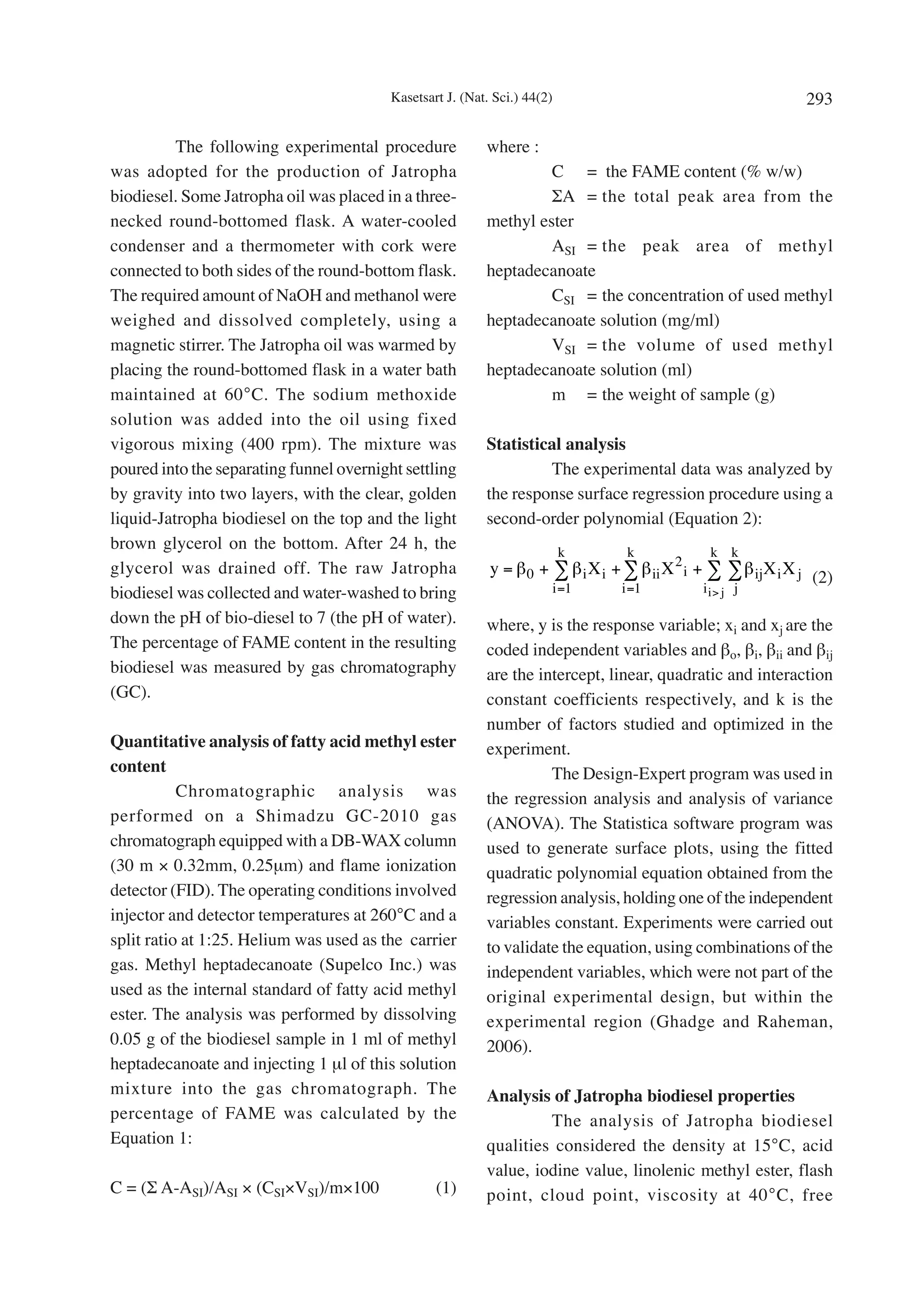 Kasetsart J. (Nat. Sci.) 44(2)                                        293

          The following experimental procedure             where :
was adopted for the production of Jatropha                          C = the FAME content (% w/w)
biodiesel. Some Jatropha oil was placed in a three-                 ΣA = the total peak area from the
necked round-bottomed flask. A water-cooled                methyl ester
condenser and a thermometer with cork were                          ASI = the peak area of methyl
connected to both sides of the round-bottom flask.         heptadecanoate
The required amount of NaOH and methanol were                       CSI = the concentration of used methyl
weighed and dissolved completely, using a                  heptadecanoate solution (mg/ml)
magnetic stirrer. The Jatropha oil was warmed by                    VSI = the volume of used methyl
placing the round-bottomed flask in a water bath           heptadecanoate solution (ml)
maintained at 60°C. The sodium methoxide                            m = the weight of sample (g)
solution was added into the oil using fixed
vigorous mixing (400 rpm). The mixture was                 Statistical analysis
poured into the separating funnel overnight settling                The experimental data was analyzed by
by gravity into two layers, with the clear, golden         the response surface regression procedure using a
liquid-Jatropha biodiesel on the top and the light         second-order polynomial (Equation 2):
brown glycerol on the bottom. After 24 h, the                              k      k             k k
glycerol was drained off. The raw Jatropha                  y = β 0 + ∑ β i X i + ∑ β ii X 2 i + ∑ ∑ β ij X i X j
                                                                                                                  (2)
biodiesel was collected and water-washed to bring                      i =1      i =1          ii> j j

down the pH of bio-diesel to 7 (the pH of water).          where, y is the response variable; xi and xj are the
The percentage of FAME content in the resulting            coded independent variables and βo, βi, βii and βij
biodiesel was measured by gas chromatography               are the intercept, linear, quadratic and interaction
(GC).                                                      constant coefficients respectively, and k is the
                                                           number of factors studied and optimized in the
Quantitative analysis of fatty acid methyl ester           experiment.
content                                                              The Design-Expert program was used in
           Chromatographic analysis was                    the regression analysis and analysis of variance
performed on a Shimadzu GC-2010 gas                        (ANOVA). The Statistica software program was
chromatograph equipped with a DB-WAX column                used to generate surface plots, using the fitted
(30 m × 0.32mm, 0.25µm) and flame ionization               quadratic polynomial equation obtained from the
detector (FID). The operating conditions involved          regression analysis, holding one of the independent
injector and detector temperatures at 260°C and a          variables constant. Experiments were carried out
split ratio at 1:25. Helium was used as the carrier        to validate the equation, using combinations of the
gas. Methyl heptadecanoate (Supelco Inc.) was              independent variables, which were not part of the
used as the internal standard of fatty acid methyl         original experimental design, but within the
ester. The analysis was performed by dissolving            experimental region (Ghadge and Raheman,
0.05 g of the biodiesel sample in 1 ml of methyl           2006).
heptadecanoate and injecting 1 µl of this solution
mixture into the gas chromatograph. The                    Analysis of Jatropha biodiesel properties
percentage of FAME was calculated by the                            The analysis of Jatropha biodiesel
Equation 1:                                                qualities considered the density at 15°C, acid
                                                           value, iodine value, linolenic methyl ester, flash
C = (Σ A-ASI)/ASI × (CSI×VSI)/m×100               (1)      point, cloud point, viscosity at 40°C, free
 