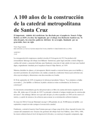 A 100 años de la construcción
de la catedral metropolitana
de Santa Cruz
El importante símbolo del catolicismo fue diseñado por el arquitecto francés Felipe
Beltrés en 1839 y la obra fue impulsada por el obispo José Belisario Santistevan. 76
años después, los cruceños pudieron disfrutar de su templo, iluminado por un
generador, hace un siglo
Víctor Hugo Limpias
DECANO DE LA FACULTAD DEARQUITECTURA, DISEÑO Y URBANISMO DELA UPSA
16/08/2015
15:45
La consagración de la majestuosa catedral cruceña el18 de agosto de 1915 fue producto del
extraordinario liderazgo del obispo José Belisario Santistevan, quien logró articular a toda la feligresía
católica del oriente y amazonia boliviana para finalmente concretar el viejo anhelo de tener una Catedral
digna, originalmente diseñada por el arquitecto francés Felipe Bertrés, en 1839.
Mientras diseñaba los planos y el presupuesto, Bertrés mandó a construir hornos para cocer ladrillos y
encontró yacimientos de cal próximos a la ciudad, creando las condiciones básicas para enfrentar una
obra cuya tecnología y dimensiones eran desconocidas en el medio.
El 28 de septiembre de 1839, el arquitecto le informa al presidente Velasco: "Los cimientos se hallan
excavados [...] los ladrillos se fabrican, la piedra calcárea se reúne en abundancia, los hornos se
construyen".
Un documento extraordinario que ha sido preservado es el libro de cuentas del mismo arquitecto de la
obra. Allí, indica que el 2 de julio de 1839 “se principió a demoler el antiguo templo para la construcción
del nuevo”. Sin embargo, Bertrés tuvo que salir del país y la obra se paralizó en 1844 con los muros a 5
metros, y a partir de entonces, los esfuerzos para avanzar en su terminación sufrieron tropiezos.
En mayo de 1864 el Concejo Municipal encargó 1.200 quintales de cal, 30.000 piezas de ladrillo y en
septiembre compró un solar contiguo al terreno de la catedral.
Finalmente, contrató al maestro Juan Fontana para que se haga cargo de las obras, logrando levantar dos
cuerpos del campanario este. Gracias a las gestiones del obispo Juan José Valdivia, entre 1884 y 1886,
los muros subieron hasta el nivel de imposta de la bóveda y se construyó elsegundo campanario, algo
 