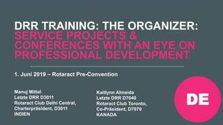 Rotaract Preconvention 2019 #Rotaract19
DRR TRAINING: THE ORGANIZER:
SERVICE PROJECTS &
CONFERENCES WITH AN EYE ON
PROFESSIONAL DEVELOPMENT
Manuj Mittal
Letzte DRR D3011
Rotaract Club Delhi Central,
Charterpräsident, D3011
INDIEN
Kaitlynn Almeida
Letzte DRR D7040
Rotaract Club Toronto,
Co-Präsident, D7070
KANADA
1. Juni 2019 – Rotaract Pre-Convention
DE
 
