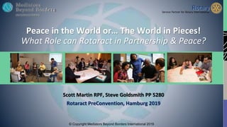 © Copyright Mediators Beyond Borders International 2019
Peace in the World or… The World in Pieces!
What Role can Rotaract in Partnership & Peace?
Scott Martin RPF, Steve Goldsmith PP 5280
Rotaract PreConvention, Hamburg 2019
 