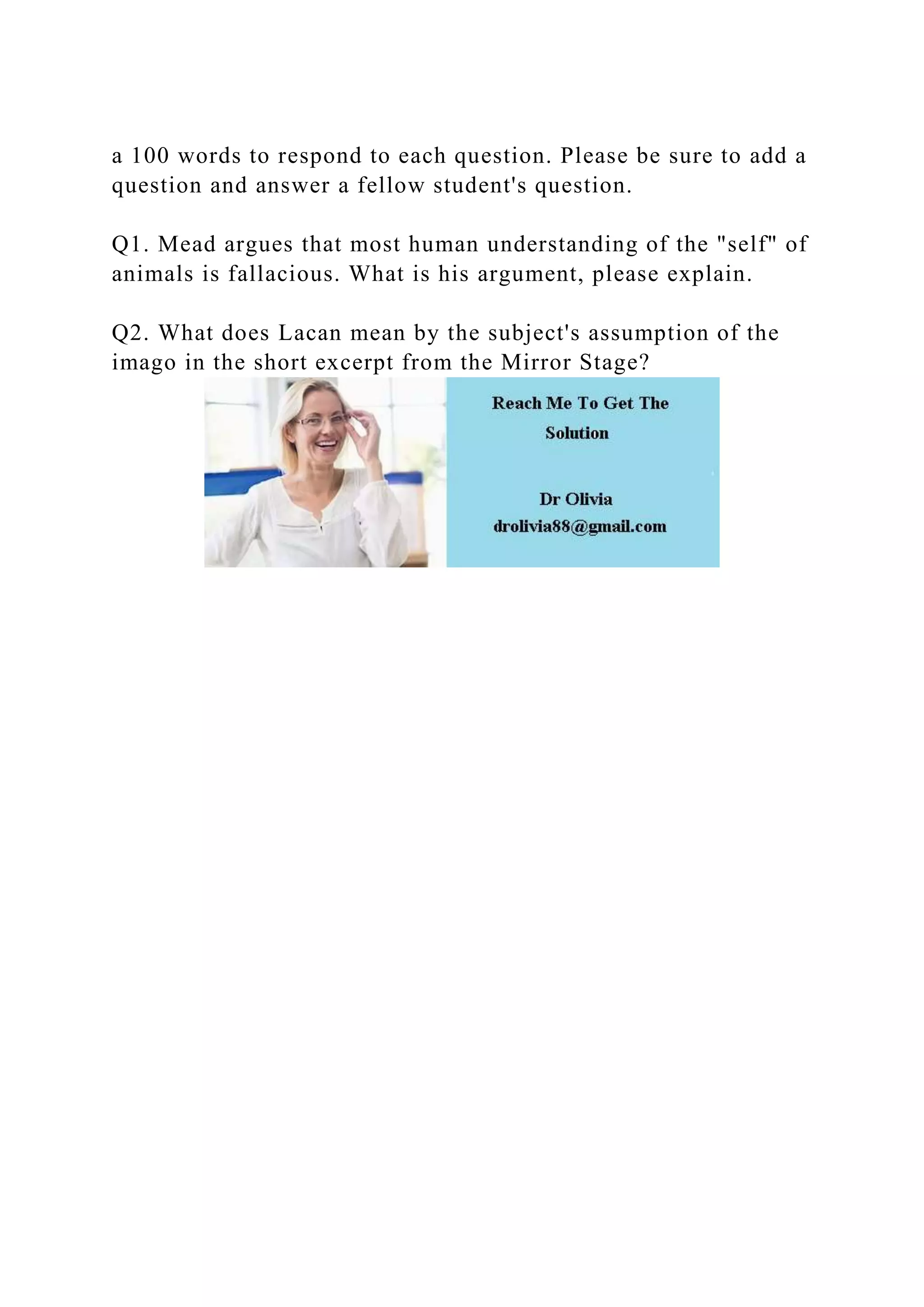 a 100 words to respond to each question. Please be sure to add a
question and answer a fellow student's question.
Q1. Mead argues that most human understanding of the "self" of
animals is fallacious. What is his argument, please explain.
Q2. What does Lacan mean by the subject's assumption of the
imago in the short excerpt from the Mirror Stage?