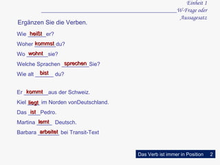Einheit 1 ____________________________________________W-Frage oder Aussagesatz kommst Wie ______er? Woher _______du? Wo _______sie? Welche Sprachen _________Sie? Wie alt ______ du? heißt  wohnt sprechen Er ________aus der Schweiz. Kiel ____ im Norden vonDeutschland. Das ____Pedro. Martina _____  Deutsch. Barbara _______ bei Transit-Text kommt liegt ist lernt Ergänzen Sie die Verben. arbeitet bist Das Verb ist immer in Position 2 