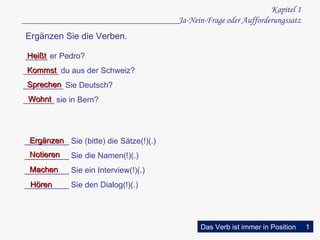 Kapi t el  1 ___ ________ ________________________Ja-Nein-Frage oder Aufforderungssatz K ommst _____ er Pedro ? ________ du aus der Schweiz? _________ Sie Deutsch? _______ sie in Bern? H eißt   W ohnt S pr e ch en __________ Sie (bitte) die Sätze(!)(.) __________ Sie die Namen(!)(.) __________ Sie ein Interview(!)(.) __________ Sie den Dialog(!)(.) Ergänzen Notieren Machen Hören  Ergänzen Sie die Verben. Das Verb ist immer in Position 1 