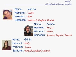 Kapitel 1 ______________________________________sich und andere Personen vorstellen Name:  Herkunft:  Wohnort:  Sprachen: Martina Italien Rom Italienisch, Englisch, Deutsch Name:  Herkunft:  Wohnort:  Sprachen: Andrés Mexiko Puebla Spanisch, Englisch, Deutsch Name:  Herkunft:  Wohnort:  Sprachen: Gönül Türkei Ankara Türkisch, Englisch, Deutsch,  
