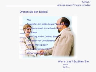 Kapitel 1 ______________________________________sich und andere Personen vorstellen Ordnen Sie den Dialog?  _____  Aha. _____  Angenehm, ich heiße Jorgos Papadopoulos. _____  Aus Deutschland, ich wohne in Berlin! _____  Aus Patras. _____  Guten Tag, ich bin Gertrud Steiner. _____  Im Westen von Griechenland! _____  Patras? Wo liegt das? _____  Und woher kommen Sie? _____  Woher kommen Sie? Wer ist das? Erzählen Sie. Das ist ... Sie/Er ... ... 