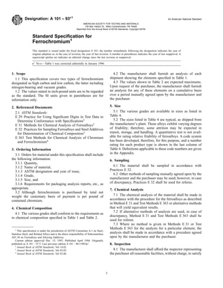 Designation: A 101 – 93e1
An American National Standard
Standard Speciﬁcation for
Ferrochromium1
This standard is issued under the ﬁxed designation A 101; the number immediately following the designation indicates the year of
original adoption or, in the case of revision, the year of last revision. A number in parentheses indicates the year of last reapproval. A
superscript epsilon (e) indicates an editorial change since the last revision or reapproval.
e1
NOTE—Table 1 was corrected editorially in January 1996.
1. Scope
1.1 This speciﬁcation covers two types of ferrochromium
designated as high carbon and low carbon, the latter including
nitrogen-bearing and vacuum grades.
1.2 The values stated in inch-pound units are to be regarded
as the standard. The SI units given in parentheses are for
information only.
2. Referenced Documents
2.1 ASTM Standards:
E 29 Practice for Using Signiﬁcant Digits in Test Data to
Determine Conformance with Speciﬁcations2
E 31 Methods for Chemical Analysis of Ferroalloys3
E 32 Practices for Sampling Ferroalloys and Steel Additives
for Determination of Chemical Composition3
E 363 Test Methods for Chemical Analysis of Chromium
and Ferrochromium4
3. Ordering Information
3.1 Orders for material under this speciﬁcation shall include
the following information:
3.1.1 Quantity,
3.1.2 Name of material,
3.1.3 ASTM designation and year of issue,
3.1.4 Grade,
3.1.5 Size, and
3.1.6 Requirements for packaging analysis reports, etc., as
appropriate.
3.2 Although ferrochromium is purchased by total net
weight the customary basis of payment is per pound of
contained chromium.
4. Chemical Composition
4.1 The various grades shall conform to the requirements as
to chemical composition speciﬁed in Table 1 and Table 2.
4.2 The manufacturer shall furnish an analysis of each
shipment showing the elements speciﬁed in Table 1.
4.3 The values shown in Table 2 are expected maximums.
Upon request of the purchaser, the manufacturer shall furnish
an analysis for any of these elements on a cumulative basis
over a period mutually agreed upon by the manufacturer and
the purchaser.
5. Size
5.1 The various grades are available in sizes as listed in
Table 4.
5.2 The sizes listed in Table 4 are typical, as shipped from
the manufacturer’s plant. These alloys exhibit varying degrees
of friability; therefore, some attrition may be expected in
transit, storage, and handling. A quantitative test is not avail-
able for rating relative friability of ferroalloys. A code system
has been developed, therefore, for this purpose, and a number
rating for each product type is shown in the last column of
Table 4. Deﬁnitions applicable to these code numbers are given
in the Appendix.
6. Sampling
6.1 The material shall be sampled in accordance with
Practices E 32.
6.2 Other methods of sampling mutually agreed upon by the
manufacturer and the purchaser may be used; however, in case
of discrepancy, Practices E 32 shall be used for referee.
7. Chemical Analysis
7.1 The chemical analysis of the material shall be made in
accordance with the procedure for the ferroalloys as described
in Method E 31 and Test Methods E 363 or alternative methods
that will yield equivalent results.
7.2 If alternative methods of analysis are used, in case of
discrepancy, Method E 31 and Test Methods E 363 shall be
used for referee.
7.3 Where no method is given in Methods E 31 or Test
Methods E 363 for the analysis for a particular element, the
analysis shall be made in accordance with a procedure agreed
upon by the manufacturer and the purchaser.
8. Inspection
8.1 The manufacturer shall afford the inspector representing
the purchaser all reasonable facilities, without charge, to satisfy
1
This speciﬁcation is under the jurisdiction of ASTM Committee A-1 on Steel,
Stainless Steel, and Related Alloys and is the direct responsibility of Subcommittee
A01.30 on Ferroalloys and Alloying Additives.
Current edition approved Dec. 15, 1993. Published April 1994. Originally
published as A 101 – 25 T. Last previous edition A 101 – 80 (1985)e1
.
2
Annual Book of ASTM Standards, Vol 14.02.
3
Annual Book of ASTM Standards, Vol 03.05.
4
Annual Book of ASTM Standards, Vol 03.06.
1
AMERICAN SOCIETY FOR TESTING AND MATERIALS
100 Barr Harbor Dr., West Conshohocken, PA 19428
Reprinted from the Annual Book of ASTM Standards. Copyright ASTM
 