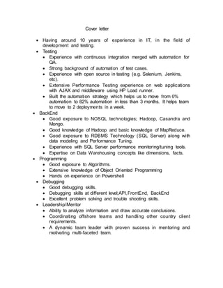Cover letter
 Having around 10 years of experience in IT, in the field of
development and testing.
 Testing
 Experience with continuous integration merged with automation for
QA.
 Strong background of automation of test cases.
 Experience with open source in testing (e.g. Selenium, Jenkins,
etc).
 Extensive Performance Testing experience on web applications
with AJAX and middleware using HP Load runner.
 Built the automation strategy which helps us to move from 0%
automation to 82% automation in less than 3 months. It helps team
to move to 2 deployments in a week.
 BackEnd
 Good exposure to NOSQL technologies; Hadoop, Casandra and
Mongo.
 Good knowledge of Hadoop and basic knowledge of MapReduce.
 Good exposure to RDBMS Technology (SQL Server) along with
data modeling and Performance Tuning.
 Experience with SQL Server performance monitoring/tuning tools.
 Expertise on Data Warehousing concepts like dimensions, facts.
 Programming
 Good exposure to Algorithms.
 Extensive knowledge of Object Oriented Programming
 Hands on experience on Powershell
 Debugging
 Good debugging skills.
 Debugging skills at different level;API,FrontEnd, BackEnd
 Excellent problem solving and trouble shooting skills.
 Leadership/Mentor
 Ability to analyze information and draw accurate conclusions.
 Coordinating offshore teams and handling other country client
requirements.
 A dynamic team leader with proven success in mentoring and
motivating multi-faceted team.
 