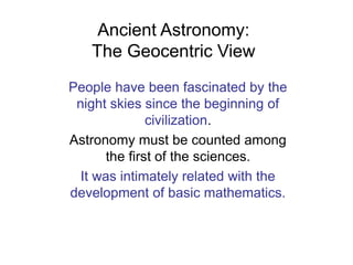 Ancient Astronomy:
The Geocentric View
People have been fascinated by the
night skies since the beginning of
civilization.
Astronomy must be counted among
the first of the sciences.
It was intimately related with the
development of basic mathematics.
 