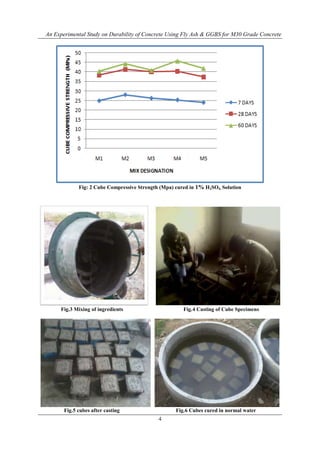 An Experimental Study on Durability of Concrete Using Fly Ash & GGBS for M30 Grade Concrete
4
Fig: 2 Cube Compressive Strength (Mpa) cured in 1% H2SO4. Solution
Fig.3 Mixing of ingredients Fig.4 Casting of Cube Specimens
Fig.5 cubes after casting Fig.6 Cubes cured in normal water
 