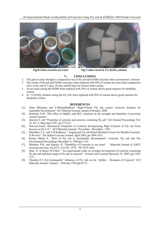An Experimental Study on Durability of Concrete Using Fly Ash & GGBS for M30 Grade Concrete
5
Fig.8 Cubes cured in sea water Fig.7 cubes cured in 1% H2SO4 solution
V. CONCLUSIONS
1. The gain in early strength is compared to less in fly ash and GGBS concretes then conventional concrete
2. The results of fly ash and GGBS concretes when replaced with 20% of cement are more than compared to
mix1 at the end of 7 days, 28 days and 60 days for normal water curing.
3. In sea water curing the GGBS when replaced with 20% of cement shows good response for durability
criteria.
4. In 1% H2SO4 solution curing the Fly Ash when replaced with 20% of cement shows good response for
durability criteria.
REFERENCES
[1]. Alain Biloideau and V.MohanMalhotra “High-Volume Fly ash system: Concrete Solution for
ustainable Development” ACI Material Journal, January-February, 2000.
[2]. Kilinkale F.M. “The effect of MgSO4 and HCL solutions on the strength and durability of pozzolan
cement mortars”.
[3]. chavteer E etal “Properties of cements and concrete containing fly ash” ACI Journal Proceedings Vol.
33, No. 5, May-June 1987, pp 577-612
[4]. Noor-ul-Amen“ Mechanical Properties of Concrete Incorporating High Volumes of Fly ash From
Sources in the U.S.” ACI Materials Journal / November– December, 1993.
[5]. Khadilkar S.A. and V.R.Kulkarni, “ Engineered Fly ash Based Blended Cement for Durable Concrete:
A Review”, The Indian Concrete Journal, April 2003, pp 1009-1021.
[6]. Kumar Mehta P., “Role of Fly ash in Sustainable Development”, Concrete, Fly ash and The
Environment Proceedings, December 8, 1998 pp 13-25.
[7]. Mehatha. P.K. and Haynes. H, “Durability of Concrete in sea water” Materials Journal of ASCE
structures division, No.ST 8, Vol.101, 1978, PP 1679-1686.
[8]. Oner. A. S.Akyuz, R.Yildiz “ An experimental study on strength development of concrete containing
fly ash and optimum usage of fly ash in concrete” Cement and Concrete Research 35, 2005, pp 1165-
1171.
[9]. Tikalsky P.J. R.L.Carrasquillo“ Influence of Fly Ash on the Sulfate – Resistant of Concrete” ACI
Materials Journal / January – February,1992.pp.69-75.
 