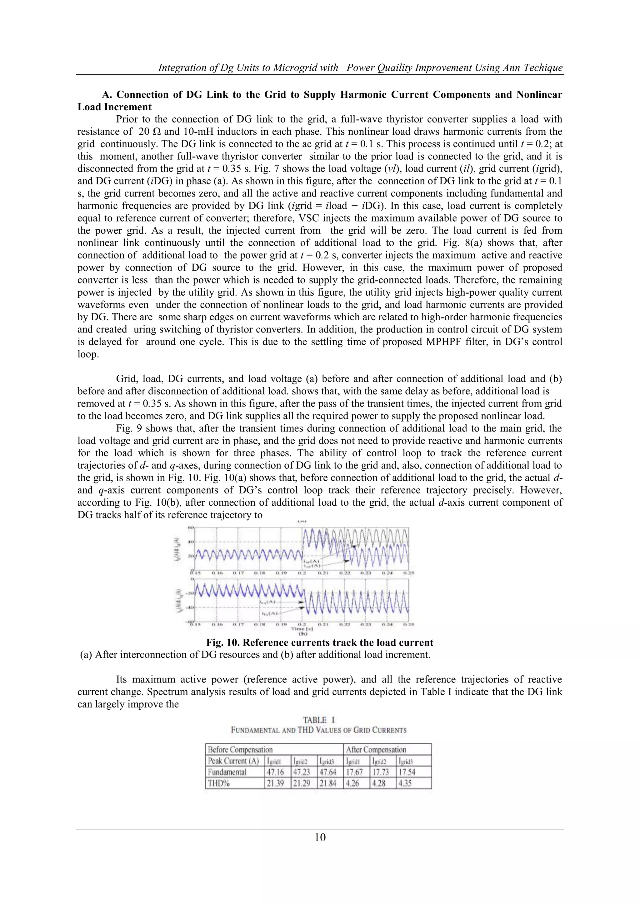 Integration of Dg Units to Microgrid with Power Quaility Improvement Using Ann Techique
10
A. Connection of DG Link to the Grid to Supply Harmonic Current Components and Nonlinear
Load Increment
Prior to the connection of DG link to the grid, a full-wave thyristor converter supplies a load with
resistance of 20 Ω and 10-mH inductors in each phase. This nonlinear load draws harmonic currents from the
grid continuously. The DG link is connected to the ac grid at t = 0.1 s. This process is continued until t = 0.2; at
this moment, another full-wave thyristor converter similar to the prior load is connected to the grid, and it is
disconnected from the grid at t = 0.35 s. Fig. 7 shows the load voltage (vl), load current (il), grid current (igrid),
and DG current (iDG) in phase (a). As shown in this figure, after the connection of DG link to the grid at t = 0.1
s, the grid current becomes zero, and all the active and reactive current components including fundamental and
harmonic frequencies are provided by DG link (igrid = iload − iDG). In this case, load current is completely
equal to reference current of converter; therefore, VSC injects the maximum available power of DG source to
the power grid. As a result, the injected current from the grid will be zero. The load current is fed from
nonlinear link continuously until the connection of additional load to the grid. Fig. 8(a) shows that, after
connection of additional load to the power grid at t = 0.2 s, converter injects the maximum active and reactive
power by connection of DG source to the grid. However, in this case, the maximum power of proposed
converter is less than the power which is needed to supply the grid-connected loads. Therefore, the remaining
power is injected by the utility grid. As shown in this figure, the utility grid injects high-power quality current
waveforms even under the connection of nonlinear loads to the grid, and load harmonic currents are provided
by DG. There are some sharp edges on current waveforms which are related to high-order harmonic frequencies
and created uring switching of thyristor converters. In addition, the production in control circuit of DG system
is delayed for around one cycle. This is due to the settling time of proposed MPHPF filter, in DG’s control
loop.
Grid, load, DG currents, and load voltage (a) before and after connection of additional load and (b)
before and after disconnection of additional load. shows that, with the same delay as before, additional load is
removed at t = 0.35 s. As shown in this figure, after the pass of the transient times, the injected current from grid
to the load becomes zero, and DG link supplies all the required power to supply the proposed nonlinear load.
Fig. 9 shows that, after the transient times during connection of additional load to the main grid, the
load voltage and grid current are in phase, and the grid does not need to provide reactive and harmonic currents
for the load which is shown for three phases. The ability of control loop to track the reference current
trajectories of d- and q-axes, during connection of DG link to the grid and, also, connection of additional load to
the grid, is shown in Fig. 10. Fig. 10(a) shows that, before connection of additional load to the grid, the actual d-
and q-axis current components of DG’s control loop track their reference trajectory precisely. However,
according to Fig. 10(b), after connection of additional load to the grid, the actual d-axis current component of
DG tracks half of its reference trajectory to
Fig. 10. Reference currents track the load current
(a) After interconnection of DG resources and (b) after additional load increment.
Its maximum active power (reference active power), and all the reference trajectories of reactive
current change. Spectrum analysis results of load and grid currents depicted in Table I indicate that the DG link
can largely improve the
 
