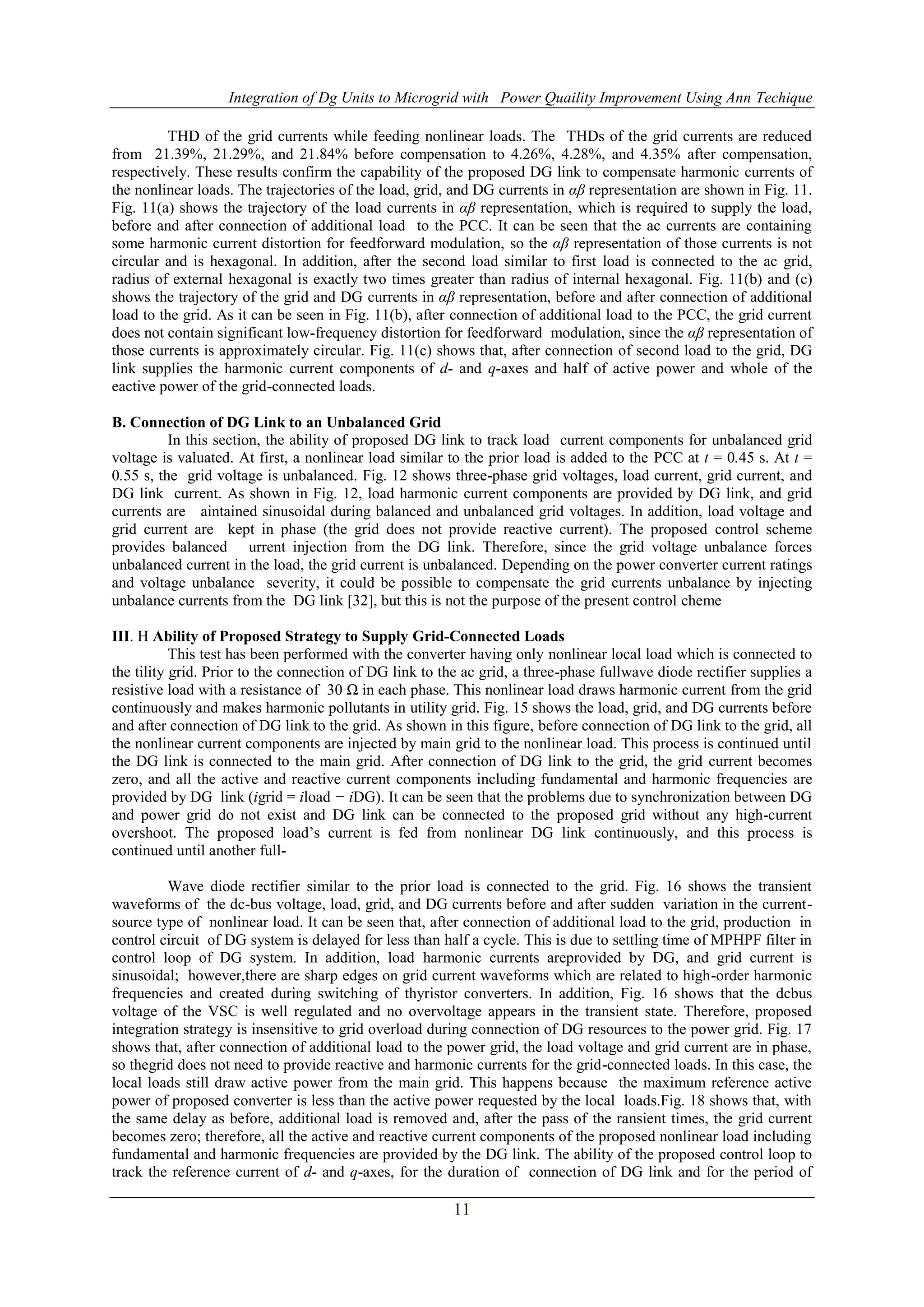 Integration of Dg Units to Microgrid with Power Quaility Improvement Using Ann Techique
11
THD of the grid currents while feeding nonlinear loads. The THDs of the grid currents are reduced
from 21.39%, 21.29%, and 21.84% before compensation to 4.26%, 4.28%, and 4.35% after compensation,
respectively. These results confirm the capability of the proposed DG link to compensate harmonic currents of
the nonlinear loads. The trajectories of the load, grid, and DG currents in αβ representation are shown in Fig. 11.
Fig. 11(a) shows the trajectory of the load currents in αβ representation, which is required to supply the load,
before and after connection of additional load to the PCC. It can be seen that the ac currents are containing
some harmonic current distortion for feedforward modulation, so the αβ representation of those currents is not
circular and is hexagonal. In addition, after the second load similar to first load is connected to the ac grid,
radius of external hexagonal is exactly two times greater than radius of internal hexagonal. Fig. 11(b) and (c)
shows the trajectory of the grid and DG currents in αβ representation, before and after connection of additional
load to the grid. As it can be seen in Fig. 11(b), after connection of additional load to the PCC, the grid current
does not contain significant low-frequency distortion for feedforward modulation, since the αβ representation of
those currents is approximately circular. Fig. 11(c) shows that, after connection of second load to the grid, DG
link supplies the harmonic current components of d- and q-axes and half of active power and whole of the
eactive power of the grid-connected loads.
B. Connection of DG Link to an Unbalanced Grid
In this section, the ability of proposed DG link to track load current components for unbalanced grid
voltage is valuated. At first, a nonlinear load similar to the prior load is added to the PCC at t = 0.45 s. At t =
0.55 s, the grid voltage is unbalanced. Fig. 12 shows three-phase grid voltages, load current, grid current, and
DG link current. As shown in Fig. 12, load harmonic current components are provided by DG link, and grid
currents are aintained sinusoidal during balanced and unbalanced grid voltages. In addition, load voltage and
grid current are kept in phase (the grid does not provide reactive current). The proposed control scheme
provides balanced urrent injection from the DG link. Therefore, since the grid voltage unbalance forces
unbalanced current in the load, the grid current is unbalanced. Depending on the power converter current ratings
and voltage unbalance severity, it could be possible to compensate the grid currents unbalance by injecting
unbalance currents from the DG link [32], but this is not the purpose of the present control cheme
III. H Ability of Proposed Strategy to Supply Grid-Connected Loads
This test has been performed with the converter having only nonlinear local load which is connected to
the tility grid. Prior to the connection of DG link to the ac grid, a three-phase fullwave diode rectifier supplies a
resistive load with a resistance of 30 Ω in each phase. This nonlinear load draws harmonic current from the grid
continuously and makes harmonic pollutants in utility grid. Fig. 15 shows the load, grid, and DG currents before
and after connection of DG link to the grid. As shown in this figure, before connection of DG link to the grid, all
the nonlinear current components are injected by main grid to the nonlinear load. This process is continued until
the DG link is connected to the main grid. After connection of DG link to the grid, the grid current becomes
zero, and all the active and reactive current components including fundamental and harmonic frequencies are
provided by DG link (igrid = iload − iDG). It can be seen that the problems due to synchronization between DG
and power grid do not exist and DG link can be connected to the proposed grid without any high-current
overshoot. The proposed load’s current is fed from nonlinear DG link continuously, and this process is
continued until another full-
Wave diode rectifier similar to the prior load is connected to the grid. Fig. 16 shows the transient
waveforms of the dc-bus voltage, load, grid, and DG currents before and after sudden variation in the current-
source type of nonlinear load. It can be seen that, after connection of additional load to the grid, production in
control circuit of DG system is delayed for less than half a cycle. This is due to settling time of MPHPF filter in
control loop of DG system. In addition, load harmonic currents areprovided by DG, and grid current is
sinusoidal; however,there are sharp edges on grid current waveforms which are related to high-order harmonic
frequencies and created during switching of thyristor converters. In addition, Fig. 16 shows that the dcbus
voltage of the VSC is well regulated and no overvoltage appears in the transient state. Therefore, proposed
integration strategy is insensitive to grid overload during connection of DG resources to the power grid. Fig. 17
shows that, after connection of additional load to the power grid, the load voltage and grid current are in phase,
so thegrid does not need to provide reactive and harmonic currents for the grid-connected loads. In this case, the
local loads still draw active power from the main grid. This happens because the maximum reference active
power of proposed converter is less than the active power requested by the local loads.Fig. 18 shows that, with
the same delay as before, additional load is removed and, after the pass of the ransient times, the grid current
becomes zero; therefore, all the active and reactive current components of the proposed nonlinear load including
fundamental and harmonic frequencies are provided by the DG link. The ability of the proposed control loop to
track the reference current of d- and q-axes, for the duration of connection of DG link and for the period of
 