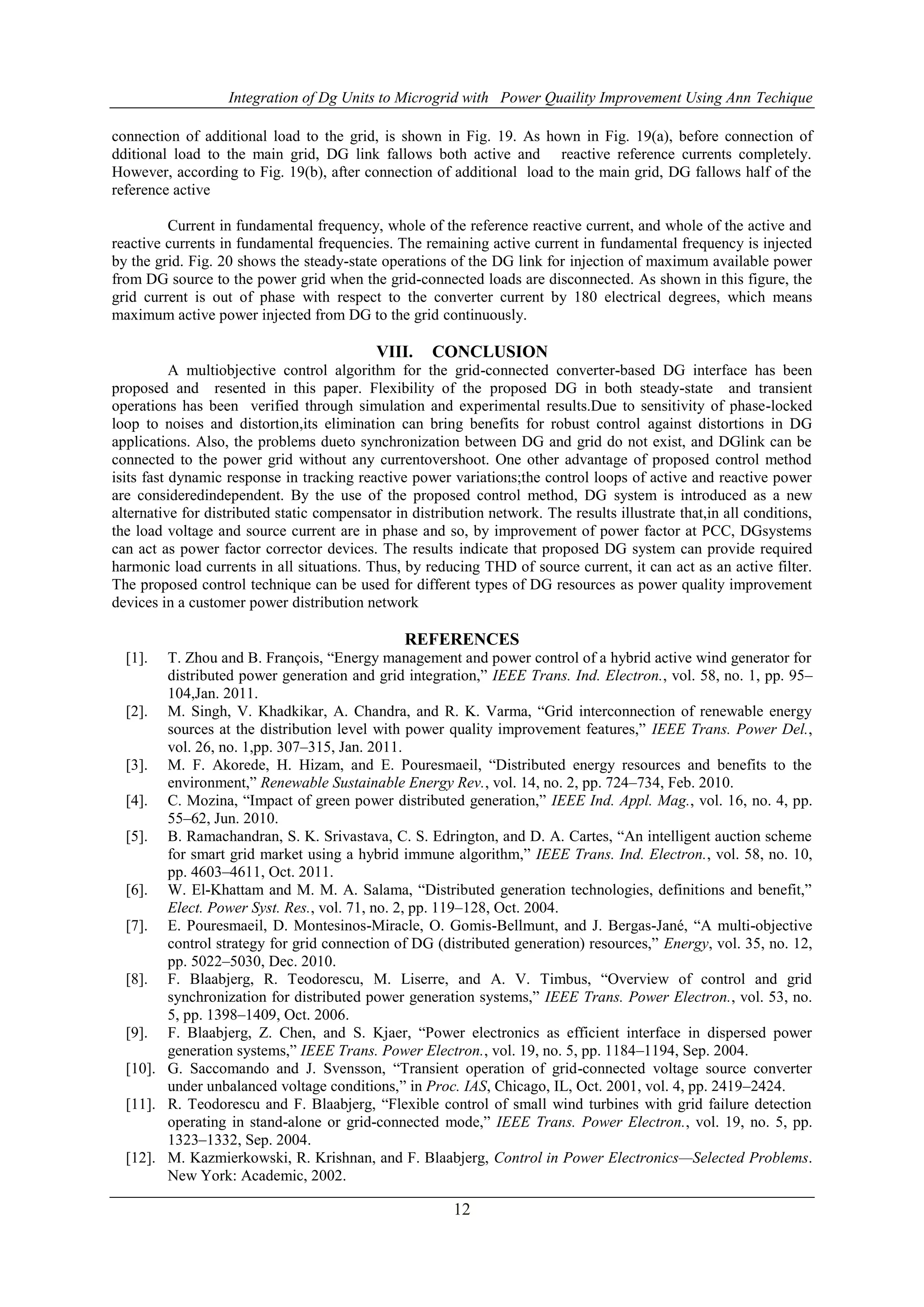 Integration of Dg Units to Microgrid with Power Quaility Improvement Using Ann Techique
12
connection of additional load to the grid, is shown in Fig. 19. As hown in Fig. 19(a), before connection of
dditional load to the main grid, DG link fallows both active and reactive reference currents completely.
However, according to Fig. 19(b), after connection of additional load to the main grid, DG fallows half of the
reference active
Current in fundamental frequency, whole of the reference reactive current, and whole of the active and
reactive currents in fundamental frequencies. The remaining active current in fundamental frequency is injected
by the grid. Fig. 20 shows the steady-state operations of the DG link for injection of maximum available power
from DG source to the power grid when the grid-connected loads are disconnected. As shown in this figure, the
grid current is out of phase with respect to the converter current by 180 electrical degrees, which means
maximum active power injected from DG to the grid continuously.
VIII. CONCLUSION
A multiobjective control algorithm for the grid-connected converter-based DG interface has been
proposed and resented in this paper. Flexibility of the proposed DG in both steady-state and transient
operations has been verified through simulation and experimental results.Due to sensitivity of phase-locked
loop to noises and distortion,its elimination can bring benefits for robust control against distortions in DG
applications. Also, the problems dueto synchronization between DG and grid do not exist, and DGlink can be
connected to the power grid without any currentovershoot. One other advantage of proposed control method
isits fast dynamic response in tracking reactive power variations;the control loops of active and reactive power
are consideredindependent. By the use of the proposed control method, DG system is introduced as a new
alternative for distributed static compensator in distribution network. The results illustrate that,in all conditions,
the load voltage and source current are in phase and so, by improvement of power factor at PCC, DGsystems
can act as power factor corrector devices. The results indicate that proposed DG system can provide required
harmonic load currents in all situations. Thus, by reducing THD of source current, it can act as an active filter.
The proposed control technique can be used for different types of DG resources as power quality improvement
devices in a customer power distribution network
REFERENCES
[1]. T. Zhou and B. François, “Energy management and power control of a hybrid active wind generator for
distributed power generation and grid integration,” IEEE Trans. Ind. Electron., vol. 58, no. 1, pp. 95–
104,Jan. 2011.
[2]. M. Singh, V. Khadkikar, A. Chandra, and R. K. Varma, “Grid interconnection of renewable energy
sources at the distribution level with power quality improvement features,” IEEE Trans. Power Del.,
vol. 26, no. 1,pp. 307–315, Jan. 2011.
[3]. M. F. Akorede, H. Hizam, and E. Pouresmaeil, “Distributed energy resources and benefits to the
environment,” Renewable Sustainable Energy Rev., vol. 14, no. 2, pp. 724–734, Feb. 2010.
[4]. C. Mozina, “Impact of green power distributed generation,” IEEE Ind. Appl. Mag., vol. 16, no. 4, pp.
55–62, Jun. 2010.
[5]. B. Ramachandran, S. K. Srivastava, C. S. Edrington, and D. A. Cartes, “An intelligent auction scheme
for smart grid market using a hybrid immune algorithm,” IEEE Trans. Ind. Electron., vol. 58, no. 10,
pp. 4603–4611, Oct. 2011.
[6]. W. El-Khattam and M. M. A. Salama, “Distributed generation technologies, definitions and benefit,”
Elect. Power Syst. Res., vol. 71, no. 2, pp. 119–128, Oct. 2004.
[7]. E. Pouresmaeil, D. Montesinos-Miracle, O. Gomis-Bellmunt, and J. Bergas-Jané, “A multi-objective
control strategy for grid connection of DG (distributed generation) resources,” Energy, vol. 35, no. 12,
pp. 5022–5030, Dec. 2010.
[8]. F. Blaabjerg, R. Teodorescu, M. Liserre, and A. V. Timbus, “Overview of control and grid
synchronization for distributed power generation systems,” IEEE Trans. Power Electron., vol. 53, no.
5, pp. 1398–1409, Oct. 2006.
[9]. F. Blaabjerg, Z. Chen, and S. Kjaer, “Power electronics as efficient interface in dispersed power
generation systems,” IEEE Trans. Power Electron., vol. 19, no. 5, pp. 1184–1194, Sep. 2004.
[10]. G. Saccomando and J. Svensson, “Transient operation of grid-connected voltage source converter
under unbalanced voltage conditions,” in Proc. IAS, Chicago, IL, Oct. 2001, vol. 4, pp. 2419–2424.
[11]. R. Teodorescu and F. Blaabjerg, “Flexible control of small wind turbines with grid failure detection
operating in stand-alone or grid-connected mode,” IEEE Trans. Power Electron., vol. 19, no. 5, pp.
1323–1332, Sep. 2004.
[12]. M. Kazmierkowski, R. Krishnan, and F. Blaabjerg, Control in Power Electronics—Selected Problems.
New York: Academic, 2002.
 