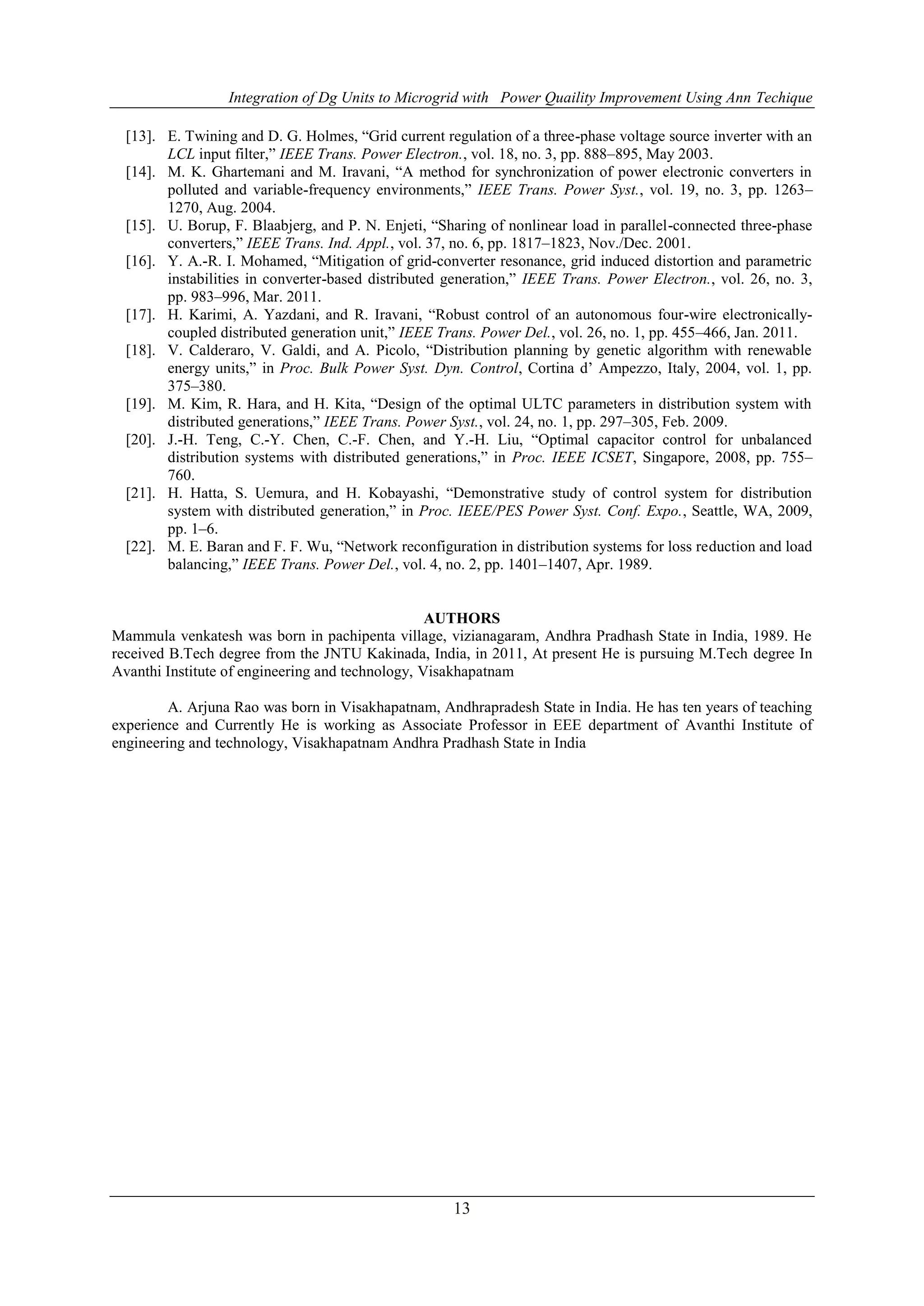 Integration of Dg Units to Microgrid with Power Quaility Improvement Using Ann Techique
13
[13]. E. Twining and D. G. Holmes, “Grid current regulation of a three-phase voltage source inverter with an
LCL input filter,” IEEE Trans. Power Electron., vol. 18, no. 3, pp. 888–895, May 2003.
[14]. M. K. Ghartemani and M. Iravani, “A method for synchronization of power electronic converters in
polluted and variable-frequency environments,” IEEE Trans. Power Syst., vol. 19, no. 3, pp. 1263–
1270, Aug. 2004.
[15]. U. Borup, F. Blaabjerg, and P. N. Enjeti, “Sharing of nonlinear load in parallel-connected three-phase
converters,” IEEE Trans. Ind. Appl., vol. 37, no. 6, pp. 1817–1823, Nov./Dec. 2001.
[16]. Y. A.-R. I. Mohamed, “Mitigation of grid-converter resonance, grid induced distortion and parametric
instabilities in converter-based distributed generation,” IEEE Trans. Power Electron., vol. 26, no. 3,
pp. 983–996, Mar. 2011.
[17]. H. Karimi, A. Yazdani, and R. Iravani, “Robust control of an autonomous four-wire electronically-
coupled distributed generation unit,” IEEE Trans. Power Del., vol. 26, no. 1, pp. 455–466, Jan. 2011.
[18]. V. Calderaro, V. Galdi, and A. Picolo, “Distribution planning by genetic algorithm with renewable
energy units,” in Proc. Bulk Power Syst. Dyn. Control, Cortina d’ Ampezzo, Italy, 2004, vol. 1, pp.
375–380.
[19]. M. Kim, R. Hara, and H. Kita, “Design of the optimal ULTC parameters in distribution system with
distributed generations,” IEEE Trans. Power Syst., vol. 24, no. 1, pp. 297–305, Feb. 2009.
[20]. J.-H. Teng, C.-Y. Chen, C.-F. Chen, and Y.-H. Liu, “Optimal capacitor control for unbalanced
distribution systems with distributed generations,” in Proc. IEEE ICSET, Singapore, 2008, pp. 755–
760.
[21]. H. Hatta, S. Uemura, and H. Kobayashi, “Demonstrative study of control system for distribution
system with distributed generation,” in Proc. IEEE/PES Power Syst. Conf. Expo., Seattle, WA, 2009,
pp. 1–6.
[22]. M. E. Baran and F. F. Wu, “Network reconfiguration in distribution systems for loss reduction and load
balancing,” IEEE Trans. Power Del., vol. 4, no. 2, pp. 1401–1407, Apr. 1989.
AUTHORS
Mammula venkatesh was born in pachipenta village, vizianagaram, Andhra Pradhash State in India, 1989. He
received B.Tech degree from the JNTU Kakinada, India, in 2011, At present He is pursuing M.Tech degree In
Avanthi Institute of engineering and technology, Visakhapatnam
A. Arjuna Rao was born in Visakhapatnam, Andhrapradesh State in India. He has ten years of teaching
experience and Currently He is working as Associate Professor in EEE department of Avanthi Institute of
engineering and technology, Visakhapatnam Andhra Pradhash State in India
 