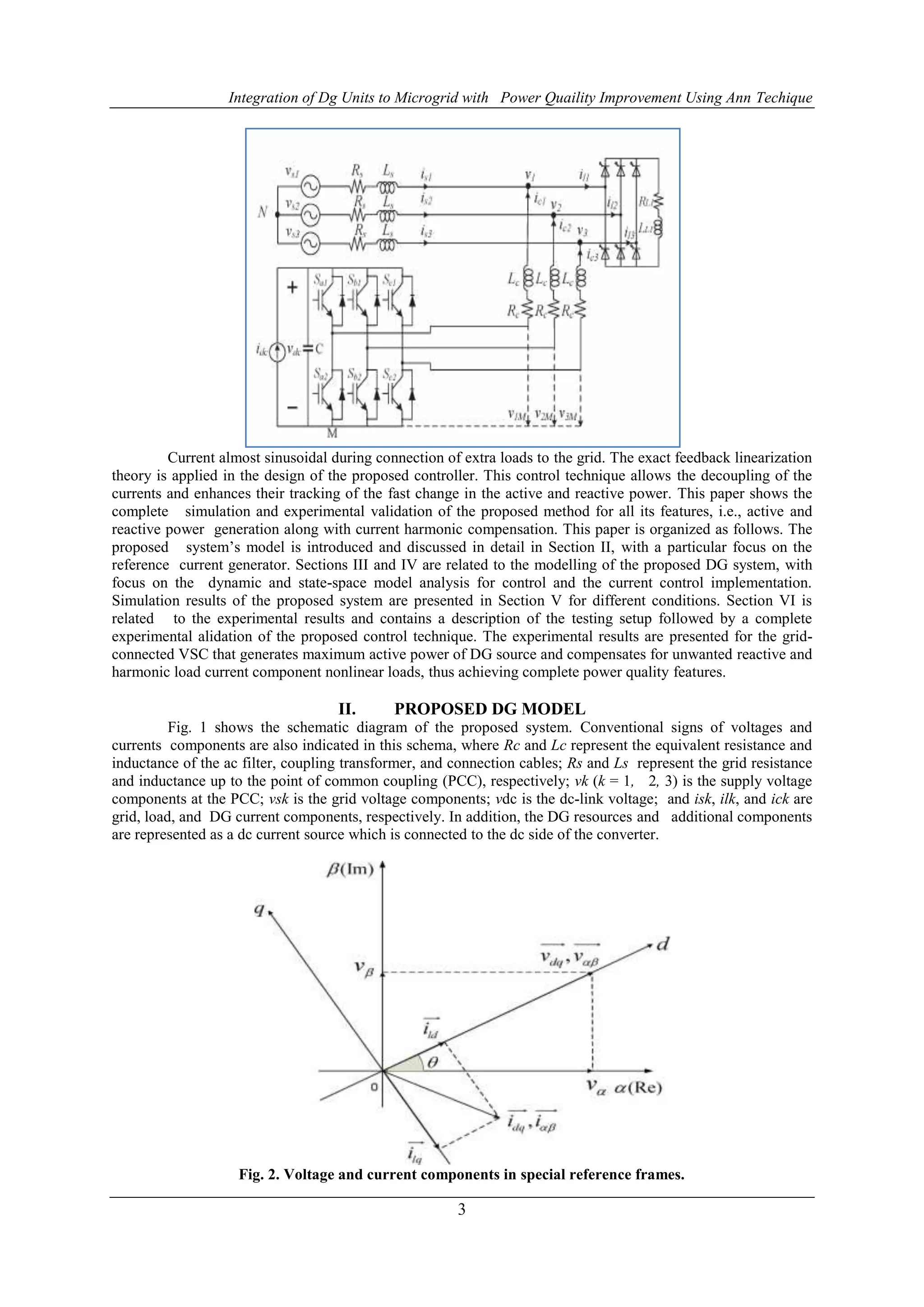 Integration of Dg Units to Microgrid with Power Quaility Improvement Using Ann Techique
3
Current almost sinusoidal during connection of extra loads to the grid. The exact feedback linearization
theory is applied in the design of the proposed controller. This control technique allows the decoupling of the
currents and enhances their tracking of the fast change in the active and reactive power. This paper shows the
complete simulation and experimental validation of the proposed method for all its features, i.e., active and
reactive power generation along with current harmonic compensation. This paper is organized as follows. The
proposed system’s model is introduced and discussed in detail in Section II, with a particular focus on the
reference current generator. Sections III and IV are related to the modelling of the proposed DG system, with
focus on the dynamic and state-space model analysis for control and the current control implementation.
Simulation results of the proposed system are presented in Section V for different conditions. Section VI is
related to the experimental results and contains a description of the testing setup followed by a complete
experimental alidation of the proposed control technique. The experimental results are presented for the grid-
connected VSC that generates maximum active power of DG source and compensates for unwanted reactive and
harmonic load current component nonlinear loads, thus achieving complete power quality features.
II. PROPOSED DG MODEL
Fig. 1 shows the schematic diagram of the proposed system. Conventional signs of voltages and
currents components are also indicated in this schema, where Rc and Lc represent the equivalent resistance and
inductance of the ac filter, coupling transformer, and connection cables; Rs and Ls represent the grid resistance
and inductance up to the point of common coupling (PCC), respectively; vk (k = 1, 2, 3) is the supply voltage
components at the PCC; vsk is the grid voltage components; vdc is the dc-link voltage; and isk, ilk, and ick are
grid, load, and DG current components, respectively. In addition, the DG resources and additional components
are represented as a dc current source which is connected to the dc side of the converter.
Fig. 2. Voltage and current components in special reference frames.
 