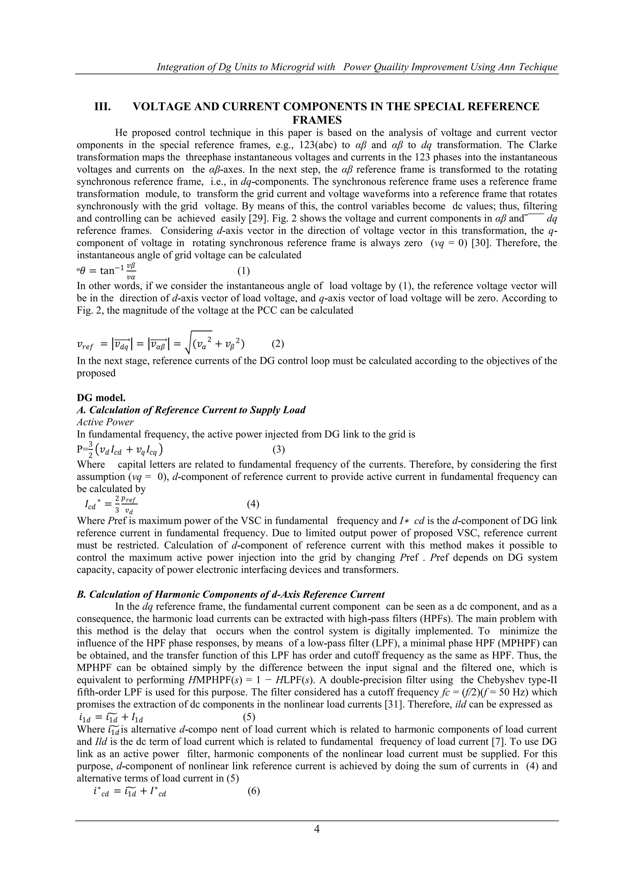 Integration of Dg Units to Microgrid with Power Quaility Improvement Using Ann Techique
4
III. VOLTAGE AND CURRENT COMPONENTS IN THE SPECIAL REFERENCE
FRAMES
He proposed control technique in this paper is based on the analysis of voltage and current vector
omponents in the special reference frames, e.g., 123(abc) to αβ and αβ to dq transformation. The Clarke
transformation maps the threephase instantaneous voltages and currents in the 123 phases into the instantaneous
voltages and currents on the αβ-axes. In the next step, the αβ reference frame is transformed to the rotating
synchronous reference frame, i.e., in dq-components. The synchronous reference frame uses a reference frame
transformation module, to transform the grid current and voltage waveforms into a reference frame that rotates
synchronously with the grid voltage. By means of this, the control variables become dc values; thus, filtering
and controlling can be achieved easily [29]. Fig. 2 shows the voltage and current components in αβ andˉ¯¯¯ dq
reference frames. Considering d-axis vector in the direction of voltage vector in this transformation, the q-
component of voltage in rotating synchronous reference frame is always zero (vq = 0) [30]. Therefore, the
instantaneous angle of grid voltage can be calculated
ᶱ𝜃 = tan−1 𝑣𝛽
𝑣𝛼
(1)
In other words, if we consider the instantaneous angle of load voltage by (1), the reference voltage vector will
be in the direction of d-axis vector of load voltage, and q-axis vector of load voltage will be zero. According to
Fig. 2, the magnitude of the voltage at the PCC can be calculated
𝑣 𝑟𝑒𝑓 = 𝑣 𝑑𝑞 = 𝑣 𝛼𝛽 = (𝑣𝛼
2
+ 𝑣𝛽
2
) (2)
In the next stage, reference currents of the DG control loop must be calculated according to the objectives of the
proposed
DG model.
A. Calculation of Reference Current to Supply Load
Active Power
In fundamental frequency, the active power injected from DG link to the grid is
P=
3
2
𝑣 𝑑 𝐼𝑐𝑑 + 𝑣𝑞 𝐼𝑐𝑞 (3)
Where capital letters are related to fundamental frequency of the currents. Therefore, by considering the first
assumption (vq = 0), d-component of reference current to provide active current in fundamental frequency can
be calculated by
𝐼𝑐𝑑
∗
=
2
3
𝑝 𝑟𝑒𝑓
𝑣 𝑑
(4)
Where Pref is maximum power of the VSC in fundamental frequency and I∗ cd is the d-component of DG link
reference current in fundamental frequency. Due to limited output power of proposed VSC, reference current
must be restricted. Calculation of d-component of reference current with this method makes it possible to
control the maximum active power injection into the grid by changing Pref . Pref depends on DG system
capacity, capacity of power electronic interfacing devices and transformers.
B. Calculation of Harmonic Components of d-Axis Reference Current
In the dq reference frame, the fundamental current component can be seen as a dc component, and as a
consequence, the harmonic load currents can be extracted with high-pass filters (HPFs). The main problem with
this method is the delay that occurs when the control system is digitally implemented. To minimize the
influence of the HPF phase responses, by means of a low-pass filter (LPF), a minimal phase HPF (MPHPF) can
be obtained, and the transfer function of this LPF has order and cutoff frequency as the same as HPF. Thus, the
MPHPF can be obtained simply by the difference between the input signal and the filtered one, which is
equivalent to performing HMPHPF(s) = 1 − HLPF(s). A double-precision filter using the Chebyshev type-II
fifth-order LPF is used for this purpose. The filter considered has a cutoff frequency fc = (f/2)(f = 50 Hz) which
promises the extraction of dc components in the nonlinear load currents [31]. Therefore, ild can be expressed as
𝑖1𝑑 = 𝑖1𝑑 + 𝐼1𝑑 (5)
Where 𝑖1𝑑 is alternative d-compo nent of load current which is related to harmonic components of load current
and Ild is the dc term of load current which is related to fundamental frequency of load current [7]. To use DG
link as an active power filter, harmonic components of the nonlinear load current must be supplied. For this
purpose, d-component of nonlinear link reference current is achieved by doing the sum of currents in (4) and
alternative terms of load current in (5)
𝑖∗
𝑐𝑑 = 𝑖1𝑑 + 𝐼∗
𝑐𝑑 (6)
 