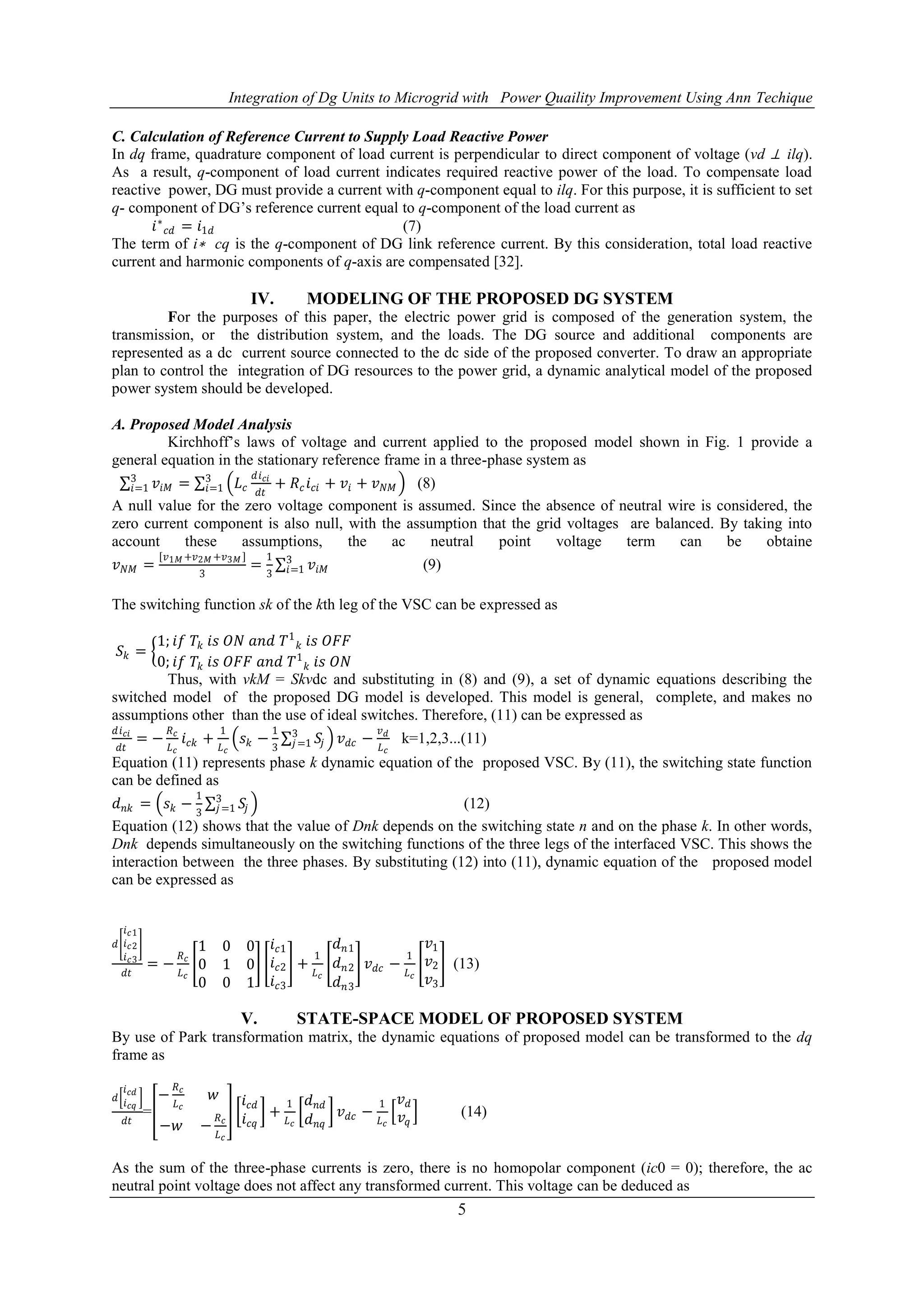 Integration of Dg Units to Microgrid with Power Quaility Improvement Using Ann Techique
5
C. Calculation of Reference Current to Supply Load Reactive Power
In dq frame, quadrature component of load current is perpendicular to direct component of voltage (vd ⊥ ilq).
As a result, q-component of load current indicates required reactive power of the load. To compensate load
reactive power, DG must provide a current with q-component equal to ilq. For this purpose, it is sufficient to set
q- component of DG’s reference current equal to q-component of the load current as
𝑖∗
𝑐𝑑 = 𝑖1𝑑 (7)
The term of i∗ cq is the q-component of DG link reference current. By this consideration, total load reactive
current and harmonic components of q-axis are compensated [32].
IV. MODELING OF THE PROPOSED DG SYSTEM
For the purposes of this paper, the electric power grid is composed of the generation system, the
transmission, or the distribution system, and the loads. The DG source and additional components are
represented as a dc current source connected to the dc side of the proposed converter. To draw an appropriate
plan to control the integration of DG resources to the power grid, a dynamic analytical model of the proposed
power system should be developed.
A. Proposed Model Analysis
Kirchhoff’s laws of voltage and current applied to the proposed model shown in Fig. 1 provide a
general equation in the stationary reference frame in a three-phase system as
𝑣𝑖𝑀
3
𝑖=1 = 𝐿 𝑐
𝑑𝑖 𝑐𝑖
𝑑𝑡
+ 𝑅 𝑐 𝑖 𝑐𝑖 + 𝑣𝑖 + 𝑣 𝑁𝑀
3
𝑖=1 (8)
A null value for the zero voltage component is assumed. Since the absence of neutral wire is considered, the
zero current component is also null, with the assumption that the grid voltages are balanced. By taking into
account these assumptions, the ac neutral point voltage term can be obtaine
𝑣 𝑁𝑀 =
𝑣1𝑀 +𝑣2𝑀 +𝑣3𝑀
3
=
1
3
𝑣𝑖𝑀
3
𝑖=1 (9)
The switching function sk of the kth leg of the VSC can be expressed as
𝑆𝑘 =
1; 𝑖𝑓 𝑇𝑘 𝑖𝑠 𝑂𝑁 𝑎𝑛𝑑 𝑇1
𝑘 𝑖𝑠 𝑂𝐹𝐹
0; 𝑖𝑓 𝑇𝑘 𝑖𝑠 𝑂𝐹𝐹 𝑎𝑛𝑑 𝑇1
𝑘 𝑖𝑠 𝑂𝑁
Thus, with vkM = Skvdc and substituting in (8) and (9), a set of dynamic equations describing the
switched model of the proposed DG model is developed. This model is general, complete, and makes no
assumptions other than the use of ideal switches. Therefore, (11) can be expressed as
𝑑𝑖 𝑐𝑖
𝑑𝑡
= −
𝑅 𝑐
𝐿 𝑐
𝑖 𝑐𝑘 +
1
𝐿 𝑐
𝑠 𝑘 −
1
3
𝑆𝑗
3
𝑗=1 𝑣 𝑑𝑐 −
𝑣 𝑑
𝐿 𝑐
k=1,2,3...(11)
Equation (11) represents phase k dynamic equation of the proposed VSC. By (11), the switching state function
can be defined as
𝑑 𝑛𝑘 = 𝑠 𝑘 −
1
3
𝑆𝑗
3
𝑗=1 (12)
Equation (12) shows that the value of Dnk depends on the switching state n and on the phase k. In other words,
Dnk depends simultaneously on the switching functions of the three legs of the interfaced VSC. This shows the
interaction between the three phases. By substituting (12) into (11), dynamic equation of the proposed model
can be expressed as
𝑑
𝑖 𝑐1
𝑖 𝑐2
𝑖 𝑐3
𝑑𝑡
= −
𝑅 𝑐
𝐿 𝑐
1 0 0
0 1 0
0 0 1
𝑖 𝑐1
𝑖 𝑐2
𝑖 𝑐3
+
1
𝐿 𝑐
𝑑 𝑛1
𝑑 𝑛2
𝑑 𝑛3
𝑣 𝑑𝑐 −
1
𝐿 𝑐
𝑣1
𝑣2
𝑣3
(13)
V. STATE-SPACE MODEL OF PROPOSED SYSTEM
By use of Park transformation matrix, the dynamic equations of proposed model can be transformed to the dq
frame as
𝑑
𝑖 𝑐𝑑
𝑖 𝑐𝑞
𝑑𝑡
=
−
𝑅 𝑐
𝐿 𝑐
𝑤
−𝑤 −
𝑅 𝑐
𝐿 𝑐
𝑖 𝑐𝑑
𝑖 𝑐𝑞
+
1
𝐿 𝑐
𝑑 𝑛𝑑
𝑑 𝑛𝑞
𝑣 𝑑𝑐 −
1
𝐿 𝑐
𝑣 𝑑
𝑣𝑞
(14)
As the sum of the three-phase currents is zero, there is no homopolar component (ic0 = 0); therefore, the ac
neutral point voltage does not affect any transformed current. This voltage can be deduced as
 
