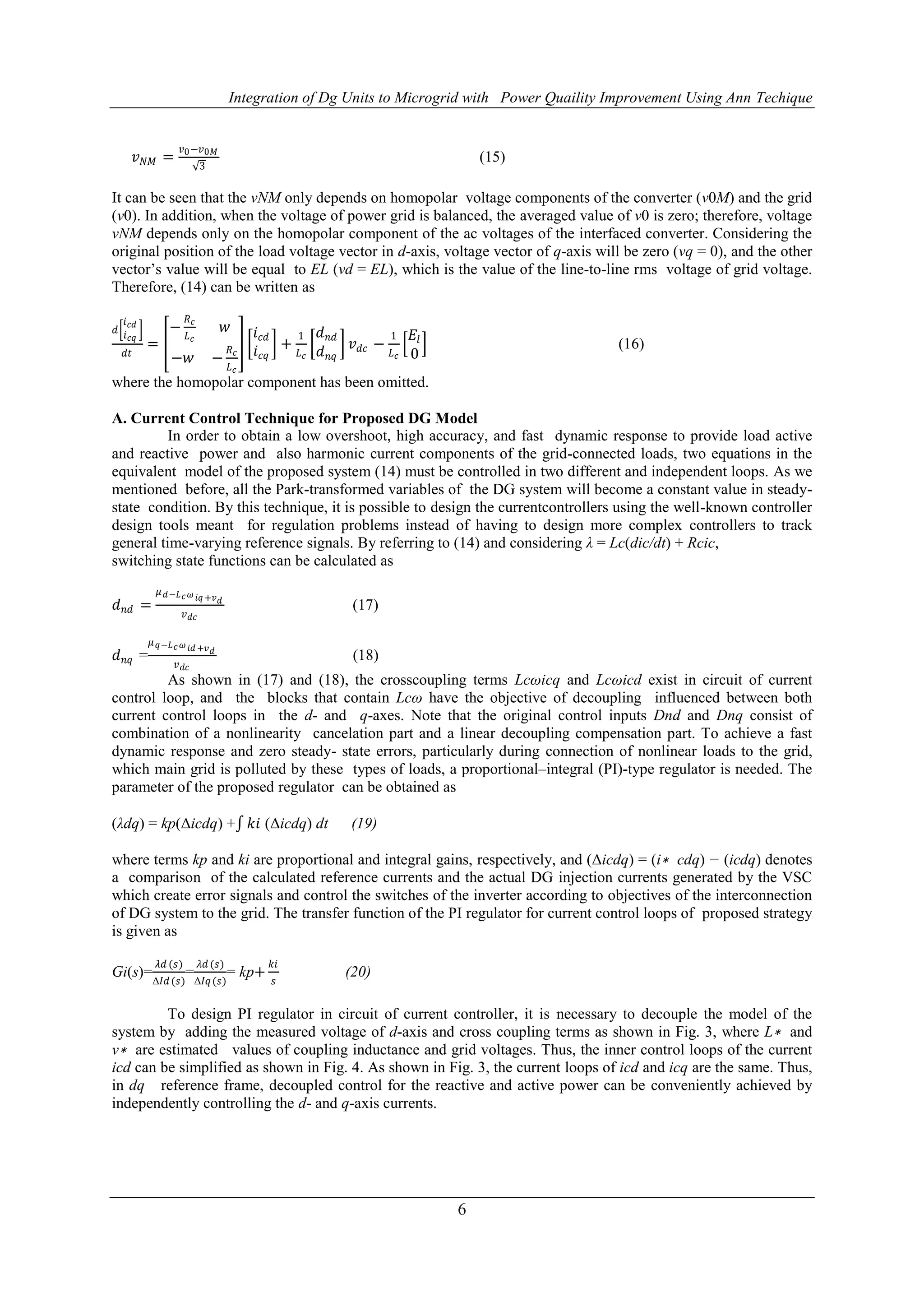 Integration of Dg Units to Microgrid with Power Quaility Improvement Using Ann Techique
6
𝑣 𝑁𝑀 =
𝑣0−𝑣0𝑀
3
(15)
It can be seen that the vNM only depends on homopolar voltage components of the converter (v0M) and the grid
(v0). In addition, when the voltage of power grid is balanced, the averaged value of v0 is zero; therefore, voltage
vNM depends only on the homopolar component of the ac voltages of the interfaced converter. Considering the
original position of the load voltage vector in d-axis, voltage vector of q-axis will be zero (vq = 0), and the other
vector’s value will be equal to EL (vd = EL), which is the value of the line-to-line rms voltage of grid voltage.
Therefore, (14) can be written as
𝑑
𝑖 𝑐𝑑
𝑖 𝑐𝑞
𝑑𝑡
=
−
𝑅 𝑐
𝐿 𝑐
𝑤
−𝑤 −
𝑅 𝑐
𝐿 𝑐
𝑖 𝑐𝑑
𝑖 𝑐𝑞
+
1
𝐿 𝑐
𝑑 𝑛𝑑
𝑑 𝑛𝑞
𝑣 𝑑𝑐 −
1
𝐿 𝑐
𝐸𝑙
0
(16)
where the homopolar component has been omitted.
A. Current Control Technique for Proposed DG Model
In order to obtain a low overshoot, high accuracy, and fast dynamic response to provide load active
and reactive power and also harmonic current components of the grid-connected loads, two equations in the
equivalent model of the proposed system (14) must be controlled in two different and independent loops. As we
mentioned before, all the Park-transformed variables of the DG system will become a constant value in steady-
state condition. By this technique, it is possible to design the currentcontrollers using the well-known controller
design tools meant for regulation problems instead of having to design more complex controllers to track
general time-varying reference signals. By referring to (14) and considering λ = Lc(dic/dt) + Rcic,
switching state functions can be calculated as
𝑑 𝑛𝑑 =
𝜇 𝑑−𝐿 𝑐 𝜔 𝑖𝑞 +𝑣 𝑑
𝑣 𝑑𝑐
(17)
𝑑 𝑛𝑞 =
𝜇 𝑞−𝐿 𝑐 𝜔 𝑖𝑑 +𝑣 𝑑
𝑣 𝑑𝑐
(18)
As shown in (17) and (18), the crosscoupling terms Lcωicq and Lcωicd exist in circuit of current
control loop, and the blocks that contain Lcω have the objective of decoupling influenced between both
current control loops in the d- and q-axes. Note that the original control inputs Dnd and Dnq consist of
combination of a nonlinearity cancelation part and a linear decoupling compensation part. To achieve a fast
dynamic response and zero steady- state errors, particularly during connection of nonlinear loads to the grid,
which main grid is polluted by these types of loads, a proportional–integral (PI)-type regulator is needed. The
parameter of the proposed regulator can be obtained as
(λdq) = kp(Δicdq) + 𝑘𝑖 (Δicdq) dt (19)
where terms kp and ki are proportional and integral gains, respectively, and (Δicdq) = (i∗ cdq) − (icdq) denotes
a comparison of the calculated reference currents and the actual DG injection currents generated by the VSC
which create error signals and control the switches of the inverter according to objectives of the interconnection
of DG system to the grid. The transfer function of the PI regulator for current control loops of proposed strategy
is given as
Gi(s)=
𝜆𝑑 (𝑠)
Δ𝐼𝑑(𝑠)
=
𝜆𝑑 (𝑠)
Δ𝐼𝑞(𝑠)
= kp+
𝑘𝑖
𝑠
(20)
To design PI regulator in circuit of current controller, it is necessary to decouple the model of the
system by adding the measured voltage of d-axis and cross coupling terms as shown in Fig. 3, where L∗ and
v∗ are estimated values of coupling inductance and grid voltages. Thus, the inner control loops of the current
icd can be simplified as shown in Fig. 4. As shown in Fig. 3, the current loops of icd and icq are the same. Thus,
in dq reference frame, decoupled control for the reactive and active power can be conveniently achieved by
independently controlling the d- and q-axis currents.
 