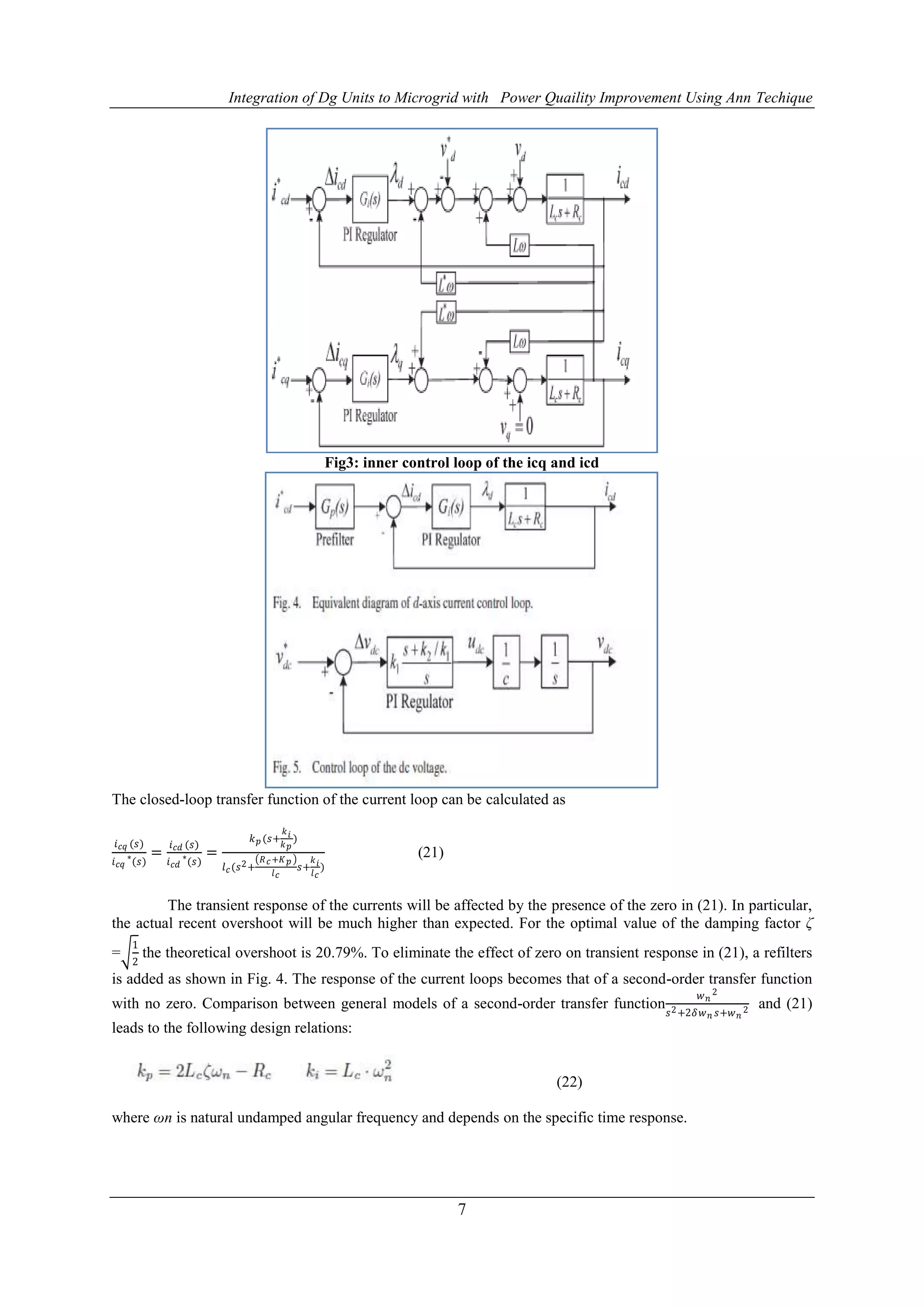 Integration of Dg Units to Microgrid with Power Quaility Improvement Using Ann Techique
7
Fig3: inner control loop of the icq and icd
The closed-loop transfer function of the current loop can be calculated as
𝑖 𝑐𝑞 (𝑠)
𝑖 𝑐𝑞
∗
(𝑠)
=
𝑖 𝑐𝑑 (𝑠)
𝑖 𝑐𝑑
∗
(𝑠)
=
𝑘 𝑝 (𝑠+
𝑘 𝑖
𝑘 𝑝
)
𝑙 𝑐(𝑠2+
𝑅 𝑐+𝐾 𝑝
𝑙 𝑐
𝑠+
𝑘 𝑖
𝑙 𝑐
)
(21)
The transient response of the currents will be affected by the presence of the zero in (21). In particular,
the actual recent overshoot will be much higher than expected. For the optimal value of the damping factor ζ
=
1
2
the theoretical overshoot is 20.79%. To eliminate the effect of zero on transient response in (21), a refilters
is added as shown in Fig. 4. The response of the current loops becomes that of a second-order transfer function
with no zero. Comparison between general models of a second-order transfer function
𝑤 𝑛
2
𝑠2+2𝛿𝑤 𝑛 𝑠+𝑤 𝑛
2 and (21)
leads to the following design relations:
(22)
where ωn is natural undamped angular frequency and depends on the specific time response.
 