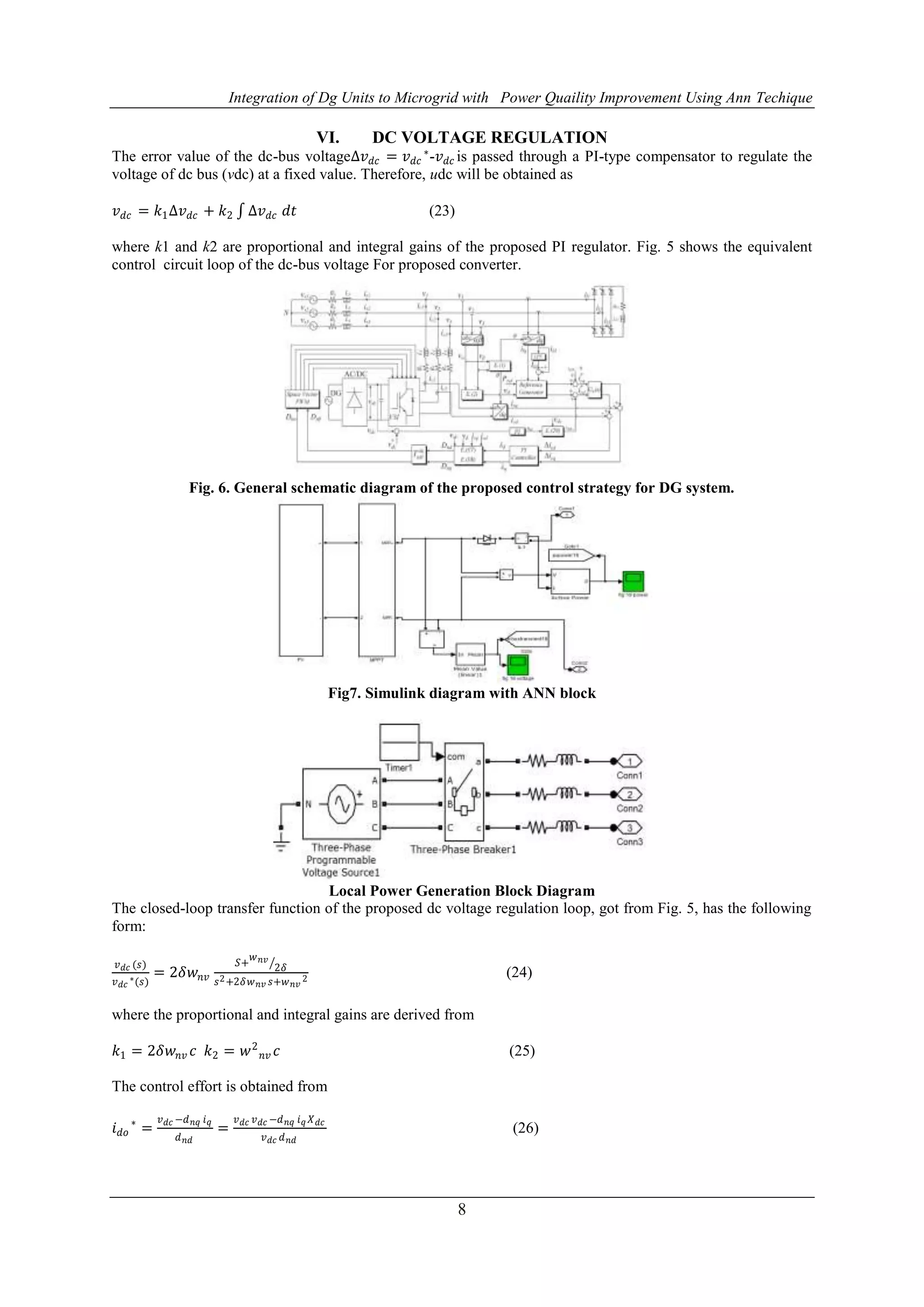Integration of Dg Units to Microgrid with Power Quaility Improvement Using Ann Techique
8
VI. DC VOLTAGE REGULATION
The error value of the dc-bus voltage∆𝑣 𝑑𝑐 = 𝑣 𝑑𝑐
∗
-𝑣 𝑑𝑐 is passed through a PI-type compensator to regulate the
voltage of dc bus (vdc) at a fixed value. Therefore, udc will be obtained as
𝑣 𝑑𝑐 = 𝑘1∆𝑣 𝑑𝑐 + 𝑘2 ∆𝑣 𝑑𝑐 𝑑𝑡 (23)
where k1 and k2 are proportional and integral gains of the proposed PI regulator. Fig. 5 shows the equivalent
control circuit loop of the dc-bus voltage For proposed converter.
Fig. 6. General schematic diagram of the proposed control strategy for DG system.
Fig7. Simulink diagram with ANN block
Local Power Generation Block Diagram
The closed-loop transfer function of the proposed dc voltage regulation loop, got from Fig. 5, has the following
form:
𝑣 𝑑𝑐 (𝑠)
𝑣 𝑑𝑐
∗(𝑠)
= 2𝛿𝑤𝑛𝑣
𝑆+
𝑤 𝑛𝑣
2𝛿
𝑠2+2𝛿𝑤 𝑛𝑣 𝑠+𝑤 𝑛𝑣
2 (24)
where the proportional and integral gains are derived from
𝑘1 = 2𝛿𝑤𝑛𝑣 𝑐 𝑘2 = 𝑤2
𝑛𝑣 𝑐 (25)
The control effort is obtained from
𝑖 𝑑𝑜
∗
=
𝑣 𝑑𝑐 −𝑑 𝑛𝑞 𝑖 𝑞
𝑑 𝑛𝑑
=
𝑣 𝑑𝑐 𝑣 𝑑𝑐 −𝑑 𝑛𝑞 𝑖 𝑞 𝑋 𝑑𝑐
𝑣 𝑑𝑐 𝑑 𝑛𝑑
(26)
 