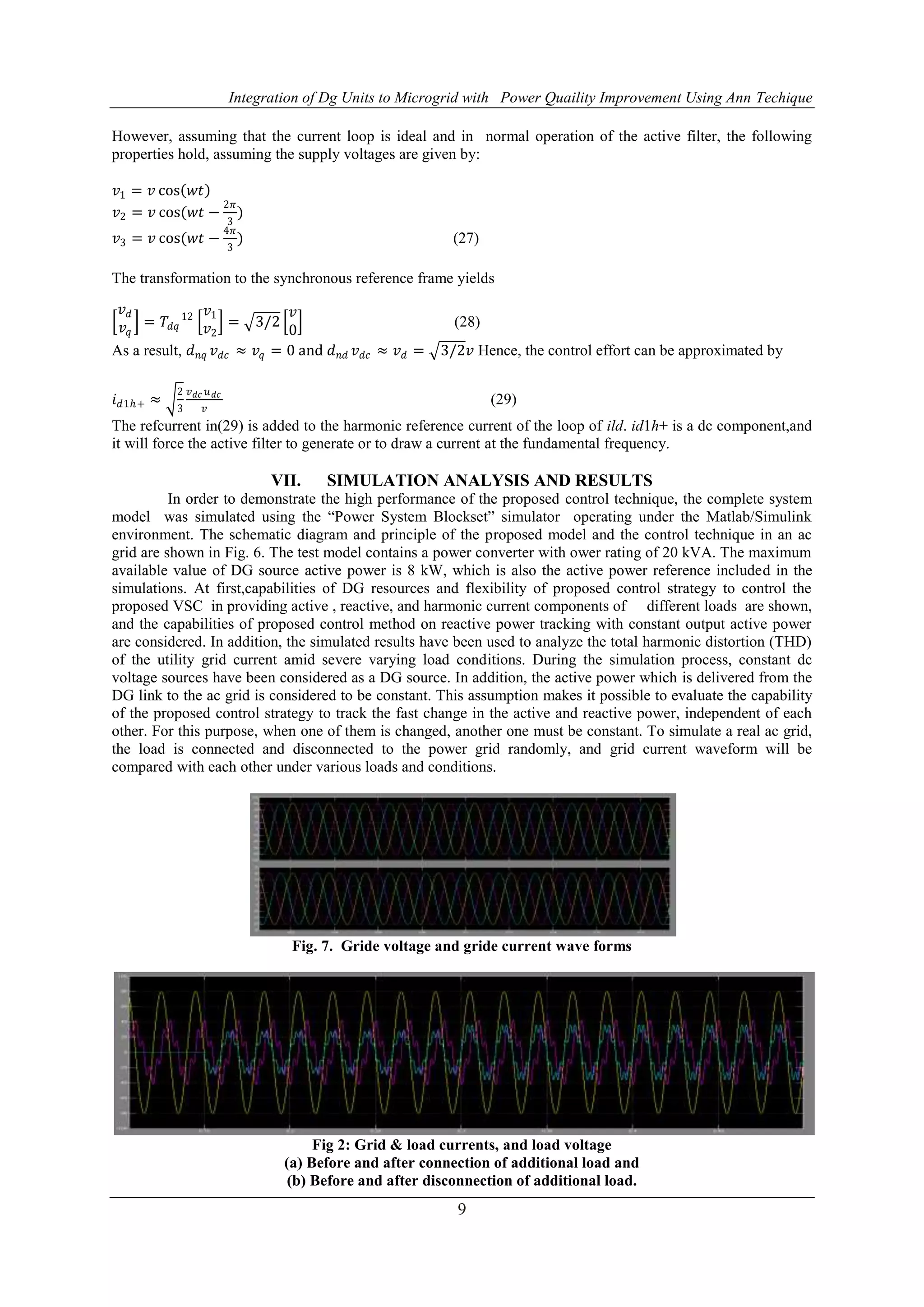 Integration of Dg Units to Microgrid with Power Quaility Improvement Using Ann Techique
9
However, assuming that the current loop is ideal and in normal operation of the active filter, the following
properties hold, assuming the supply voltages are given by:
𝑣1 = 𝑣 cos 𝑤𝑡
𝑣2 = 𝑣 cos(𝑤𝑡 −
2𝜋
3
)
𝑣3 = 𝑣 cos(𝑤𝑡 −
4𝜋
3
) (27)
The transformation to the synchronous reference frame yields
𝑣 𝑑
𝑣𝑞
= 𝑇𝑑𝑞
12 𝑣1
𝑣2
= 3/2
𝑣
0
(28)
As a result, 𝑑 𝑛𝑞 𝑣 𝑑𝑐 ≈ 𝑣𝑞 = 0 and 𝑑 𝑛𝑑 𝑣 𝑑𝑐 ≈ 𝑣 𝑑 = 3/2𝑣 Hence, the control effort can be approximated by
𝑖 𝑑1ℎ+ ≈
2
3
𝑣 𝑑𝑐 𝑢 𝑑𝑐
𝑣
(29)
The refcurrent in(29) is added to the harmonic reference current of the loop of ild. id1h+ is a dc component,and
it will force the active filter to generate or to draw a current at the fundamental frequency.
VII. SIMULATION ANALYSIS AND RESULTS
In order to demonstrate the high performance of the proposed control technique, the complete system
model was simulated using the “Power System Blockset” simulator operating under the Matlab/Simulink
environment. The schematic diagram and principle of the proposed model and the control technique in an ac
grid are shown in Fig. 6. The test model contains a power converter with ower rating of 20 kVA. The maximum
available value of DG source active power is 8 kW, which is also the active power reference included in the
simulations. At first,capabilities of DG resources and flexibility of proposed control strategy to control the
proposed VSC in providing active , reactive, and harmonic current components of different loads are shown,
and the capabilities of proposed control method on reactive power tracking with constant output active power
are considered. In addition, the simulated results have been used to analyze the total harmonic distortion (THD)
of the utility grid current amid severe varying load conditions. During the simulation process, constant dc
voltage sources have been considered as a DG source. In addition, the active power which is delivered from the
DG link to the ac grid is considered to be constant. This assumption makes it possible to evaluate the capability
of the proposed control strategy to track the fast change in the active and reactive power, independent of each
other. For this purpose, when one of them is changed, another one must be constant. To simulate a real ac grid,
the load is connected and disconnected to the power grid randomly, and grid current waveform will be
compared with each other under various loads and conditions.
Fig. 7. Gride voltage and gride current wave forms
Fig 2: Grid & load currents, and load voltage
(a) Before and after connection of additional load and
(b) Before and after disconnection of additional load.
 