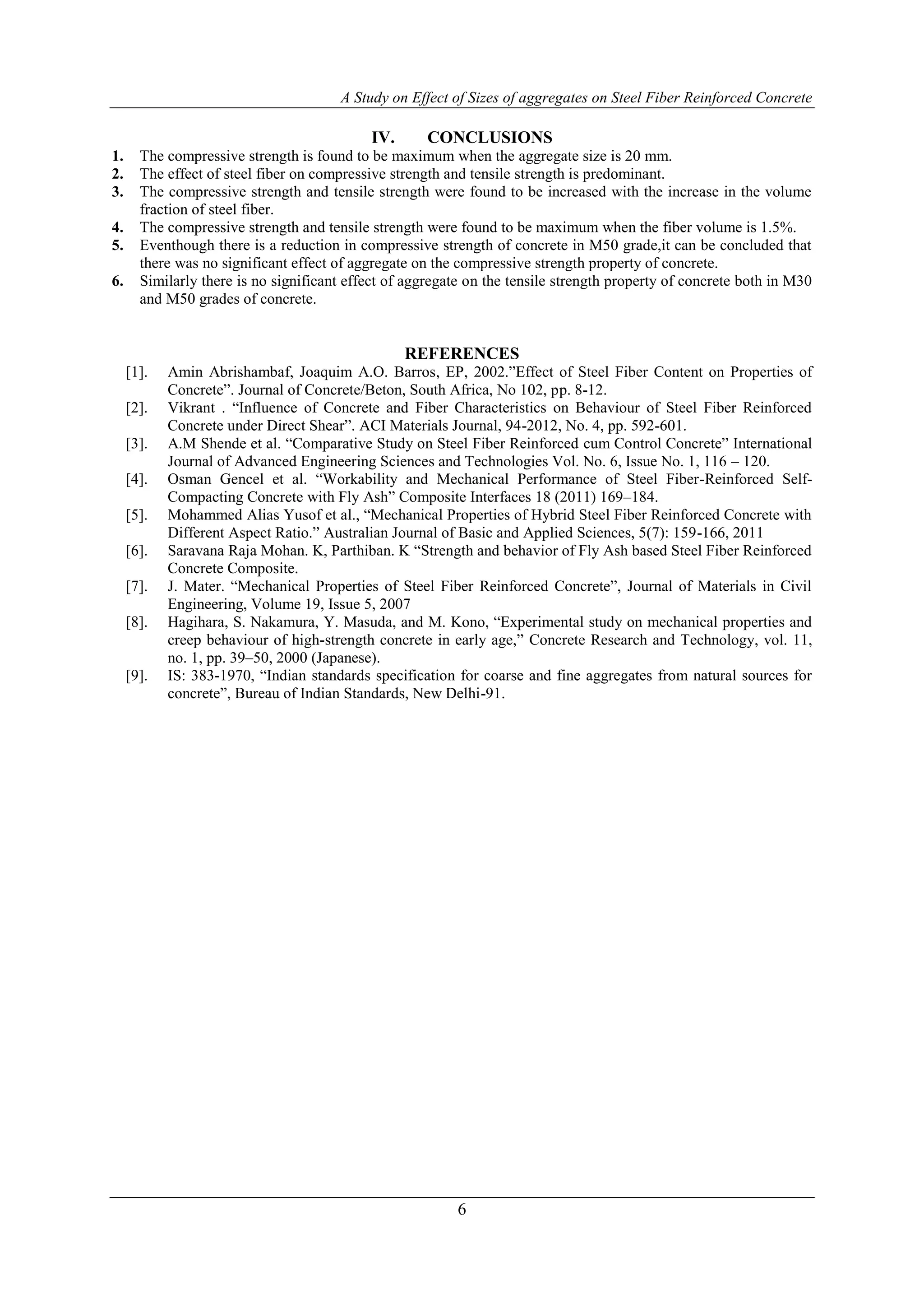 A Study on Effect of Sizes of aggregates on Steel Fiber Reinforced Concrete
6
IV. CONCLUSIONS
1. The compressive strength is found to be maximum when the aggregate size is 20 mm.
2. The effect of steel fiber on compressive strength and tensile strength is predominant.
3. The compressive strength and tensile strength were found to be increased with the increase in the volume
fraction of steel fiber.
4. The compressive strength and tensile strength were found to be maximum when the fiber volume is 1.5%.
5. Eventhough there is a reduction in compressive strength of concrete in M50 grade,it can be concluded that
there was no significant effect of aggregate on the compressive strength property of concrete.
6. Similarly there is no significant effect of aggregate on the tensile strength property of concrete both in M30
and M50 grades of concrete.
REFERENCES
[1]. Amin Abrishambaf, Joaquim A.O. Barros, EP, 2002.”Effect of Steel Fiber Content on Properties of
Concrete”. Journal of Concrete/Beton, South Africa, No 102, pp. 8-12.
[2]. Vikrant . “Influence of Concrete and Fiber Characteristics on Behaviour of Steel Fiber Reinforced
Concrete under Direct Shear”. ACI Materials Journal, 94-2012, No. 4, pp. 592-601.
[3]. A.M Shende et al. “Comparative Study on Steel Fiber Reinforced cum Control Concrete” International
Journal of Advanced Engineering Sciences and Technologies Vol. No. 6, Issue No. 1, 116 – 120.
[4]. Osman Gencel et al. “Workability and Mechanical Performance of Steel Fiber-Reinforced Self-
Compacting Concrete with Fly Ash” Composite Interfaces 18 (2011) 169–184.
[5]. Mohammed Alias Yusof et al., “Mechanical Properties of Hybrid Steel Fiber Reinforced Concrete with
Different Aspect Ratio.” Australian Journal of Basic and Applied Sciences, 5(7): 159-166, 2011
[6]. Saravana Raja Mohan. K, Parthiban. K “Strength and behavior of Fly Ash based Steel Fiber Reinforced
Concrete Composite.
[7]. J. Mater. “Mechanical Properties of Steel Fiber Reinforced Concrete”, Journal of Materials in Civil
Engineering, Volume 19, Issue 5, 2007
[8]. Hagihara, S. Nakamura, Y. Masuda, and M. Kono, “Experimental study on mechanical properties and
creep behaviour of high-strength concrete in early age,” Concrete Research and Technology, vol. 11,
no. 1, pp. 39–50, 2000 (Japanese).
[9]. IS: 383-1970, “Indian standards specification for coarse and fine aggregates from natural sources for
concrete”, Bureau of Indian Standards, New Delhi-91.
 