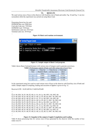 Divisible Transferable Anonymous Electronic Cash System for General Use
10
VI. RESULTS
We used various sizes of keys in the observer with fixed key size of bank and wallet. Fig. 10 and Fig. 11 are two
screenshots while the experiment was carried out using Basic Card.
..
Generating Secret key for card
EEPROM Max size: 8096 byte
Card side Code size: 7258 byte
EEPROM Used: 7258 byte
Inititlization code size: 3552 byte
Terminal code size: 3674 byte
..
Figure 10. Basic card runtime environment.
Figure 11. Sample output of Basic Card program.
Table I shows Basic Card performance with various sizes of integers used to generate secret keys.
Table I. Performance analysis of basic card with various sizes of secret keys
Integer
Size
Time for
Random Hash
(sec)
Time for se-
cret key (sec)
Total time
taken
(sec)
1 0.092 0.0291 0.1211
2 0.094 0.0328 0.1268
3 0.095 0.0355 0.1305
In the experiment using Java card we used various sizes of keys in the observer with fixed key size of bank and
wallet. Sample output of compiling, loading and execution of applets is given in Fig. 12.
Received ATR = 0x3b 0xf0 0x11 0x00 0xff 0x00
...
...
CLA: 80, INS: 30, P1: 00, P2: 00, Lc: 01, 64, Le: 00, SW1: 90, SW2: 00
CLA: 80, INS: 50, P1: 00, P2: 00, Lc: 00, Le: 02, 00, 64, SW1: 90, SW2: 00
CLA: 80, INS: 40, P1: 00, P2: 00, Lc: 01, 32, Le: 00, SW1: 90, SW2: 00
CLA: 80, INS: 50, P1: 00, P2: 00, Lc: 00, Le: 02, 00, 32, SW1: 90, SW2: 00
CLA: 80, INS: 30, P1: 00, P2: 00, Lc: 01, 80, Le: 00, SW1: 6a, SW2: 83
CLA: 80, INS: 50, P1: 00, P2: 00, Lc: 00, Le: 02, 00, 32, SW1: 90, SW2: 00
CLA: 80, INS: 40, P1: 00, P2: 00, Lc: 01, 33, Le: 00, SW1: 6a, SW2: 85
CLA: 80, INS: 50, P1: 00, P2: 00, Lc: 00, Le: 02, 00, 32, SW1: 90, SW2: 00
CLA: 80, INS: 40, P1: 00, P2: 00, Lc: 01, 80, Le: 00, SW1: 6a, SW2: 83
CLA: 80, INS: 50, P1: 00, P2: 00, Lc: 00, Le: 02, 00, 32, SW1: 90, SW2: 00
...
...
Figure 12. Snapshot of the output of Applet Compilation and Loading.
Table II shows processing time for various sizes of keys generated by the observer while the number of tree
nodes were 63.
 