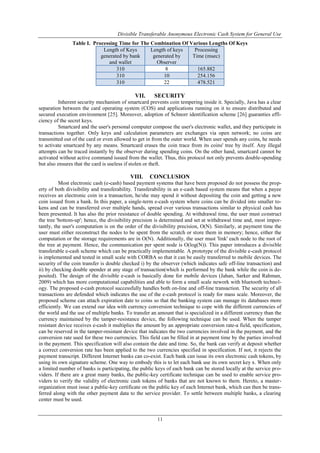 Divisible Transferable Anonymous Electronic Cash System for General Use
11
Table I. Processing Time for The Combination Of Various Lengths Of Keys
Length of Keys
generated by bank
and wallet
Length of keys
generated by
Observer
Processing
Time (msec)
310 8 165.882
310 10 254.156
310 22 478.521
VII. SECURITY
Inherent security mechanism of smartcard prevents coin tempering inside it. Specially, Java has a clear
separation between the card operating system (COS) and applications running on it to ensure distributed and
secured execution environment [25]. Moreover, adoption of Schnorr identification scheme [26] guaranties effi-
ciency of the secret keys.
Smartcard and the user's personal computer compose the user's electronic wallet, and they participate in
transactions together. Only keys and calculation parameters are exchanges via open network; no coins are
transmitted out of the card or even allowed to get in from the outer world. When user spends any coins, he needs
to activate smartcard by any means. Smartcard erases the coin trace from its coins' tree by itself. Any illegal
attempts can be traced instantly by the observer during spending coins. On the other hand, smartcard cannot be
activated without active command issued from the wallet. Thus, this protocol not only prevents double-spending
but also ensures that the card is useless if stolen or theft.
VIII. CONCLUSION
Most electronic cash (e-cash) based payment systems that have been proposed do not possess the prop-
erty of both divisibility and transferability. Transferability in an e-cash based system means that when a payee
receives an electronic coin in a transaction, he/she may spend it without depositing the coin and getting a new
coin issued from a bank. In this paper, a single-term e-cash system where coins can be divided into smaller to-
kens and can be transferred over multiple hands, spread over various transactions similar to physical cash has
been presented. It has also the prior resistance of double spending. At withdrawal time, the user must construct
the tree 'bottom-up'; hence, the divisibility precision is determined and set at withdrawal time and, most impor-
tantly, the user's computation is on the order of the divisibility precision, O(N). Similarly, at payment time the
user must either reconstruct the nodes to be spent from the scratch or store them in memory; hence, either the
computation or the storage requirements are in O(N). Additionally, the user must 'link' each node to the root of
the tree at payment. Hence, the communication per spent node is O(log(N)). This paper introduces a divisible
transferable e-cash scheme which can be practically implementable. A prototype of the divisible e-cash protocol
is implemented and tested in small scale with CORBA so that it can be easily transferred to mobile devices. The
security of the coin transfer is double checked i) by the observer (which indicates safe off-line transaction) and
ii) by checking double spender at any stage of transaction(which is performed by the bank while the coin is de-
posited). The design of the divisible e-cash is basically done for mobile devices (Jahan, Sarker and Rahman,
2009) which has more computational capabilities and able to form a small scale nework with bluetooth technol-
ogy. The proposed e-cash protocol successfully handles both on-line and off-line transaction. The security of all
transactions are defended which indicates the use of the e-cash protocol is ready for mass scale. Moreover, the
proposed scheme can attach expiration date to coins so that the banking system can manage its databases more
efficiently. We can extend our idea with currency conversion technique to cope with the different currencies of
the world and the use of multiple banks. To transfer an amount that is specialized in a different currency than the
currency maintained by the tamper-resistance device, the following technique can be used. When the tamper
resistant device receives e-cash it multiplies the amount by an appropriate conversion rate-a field, specification,
can be reserved in the tamper-resistant device that indicates the two currencies involved in the payment, and the
conversion rate used for these two currencies. This field can be filled in at payment time by the parties involved
in the payment. This specification will also contain the date and time. So, the bank can verify at deposit whether
a correct conversion rate has been applied to the two currencies specified in specification. If not, it rejects the
payment transcript. Different Internet banks can co-exist. Each bank can issue its own electronic cash tokens, by
using its own signature scheme. One way to embody this is to let each bank use its own secret key x. When only
a limited number of banks is participating, the public keys of each bank can be stored locally at the service pro-
viders. If there are a great many banks, the public-key certificate technique can be used to enable service pro-
viders to verify the validity of electronic cash tokens of banks that are not known to them. Hereto, a master-
organization must issue a public-key certificate on the public key of each Internet bank, which can then be trans-
ferred along with the other payment data to the service provider. To settle between multiple banks, a clearing
center must be used.
 