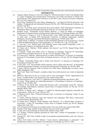 Divisible Transferable Anonymous Electronic Cash System for General Use
12
REFERENCES
[1] Jiangxiao Zhang, Zhoujun Li, Hua Guo, Chang Xu, “Efficient Divisible E-Cash in the Standard Mod-
el”, Green Computing and Communications (GreenCom), 2013 IEEE and Internet of Things (iTh-
ings/CPSCom), IEEE International Conference on and IEEE Cyber, Physical and Social Computing,
pp. 2123-2128, August 2013.
[2] Cong Wang, Hongxiang Sun, Hua Zhang, Zhengping Jin, “ An Improved Off-Line Electronic Cash
Scheme”, Computational and Information Sciences (ICCIS), 2013 Fifth International Conference, pp.
438-441, June 2013.
[3] Bin Lian, “A provably secure and practical fair E-cash scheme”, IEEE International Conference on
Information Theory and Information Security (ICITIS), pp. 251-255, December 2010.
[4] Kamlesh Tiwari, “Transferable E-Cash Without Observer”, A Thesis for Master of Technology,
Department of Computer Science and Engineering, Indian Institute of Technology Kanpur, July 2009.
[5] L. Wen-yuan, L. Yong-an, S. Ya-li, W. Bao-wen and L. Feng, “Offline divisible e-cash scheme based
on smart card”, in Eighth ACIS International Conference on Software Engineering, Artificial
Intelligence, Networking, and Parallel/Distributed Computing, pp. 799-804, IEEE, 2007.
[6] I. Jahan and M. Z. Rahman, “A realistic divisible transferable electronic cash for general use”, Journal
of Discrete Mathematical Science and Cryptography, vol. 10 (2007), No. 1, pp. 125-150, 2007.
[7] C. Lam and J. Liu, “Mobile agent clone detection system using general transferable e-cash”, in
International Conference on Information Security, 2002.
[8] D. Chaum and T. Pederson, “Wallet database with observer”, pp. 89-105, Spriger-Verlag, Berlin
Heidel-berg, 1993.
[9] N. Ferguson, “Single term offline coins”, in Advances in Cryptology: Eurocrypt '93, Proceedings,
Lecture Notes in Computer Science no. 765, pp. 318-328, Springer-Verlag, 1993.
[10] R. Cramer and T. Pedersen, “Improved privacy in wallets with observers”, in Advances in Cryptology:
Eurocrypt '93, Proceedings, Lecture Notes in Computer Science no. 765, pp. 329-343, Springer-Verlag,
1993.
[11] S. Brands, “Untraceable off-line cash in wallets with observers”, in Advances in Cryptology: Pre-
Proceedings of Crypto '93, 1993.
[12] X. Hou and C. Tan, “Fair traceable off-line electronic cash in wallets with observers”, in Proceedings
of the 6th International Conference on Advanced Communication Technology, pp. 595-599, 2004.
[13] I. Jahan, Efficient Electronic Cash for General Use, PhD Thesis, Jahangirnagar University, Savar,
Dhaka, Bangladesh, 2009.
[14] Basic Card, “Basic Card Products”, available at http://www.ZeitControl.de, last visited on September
2008.
[15] MUSCLE, Movement for the use of smart card in Linux environment, “PC/SC implementation for
Linux”, available at http://www.linuxnet.com, last visited on May 2008.
[16] Sun Microsystems Inc., Java Card 2.2.2, Application Programming Interface specification, 2005.
[17] D. Chaum, “Blind signature for untraceable payments”, in Proceedings of Advances in Cryptology -
Crypto '83, pp. 199-203, 1983.
[18] D. Chaum, A. Fiat, and M. Naor, “Untraceable electronic cash”, in Proceedings. Crypto '88 - Advances
in Cryptology, Santa Barbara, California, Lecture Notes in Computer Science, vol. 403, pp. 319-327,
Springer, Berlin, 1990.
[19] R. Rivest, A. Shamir, and L. Adleman, “A method for obtaining digital signatures and public key
cryptosystems”, ACM, vol. 21, pp. 120-126, 1978.
[20] T. Okamoto and K. Ohta, “Universal Electronic Cash”, in Advances in Cryptology- Crypto „91, pp.
321-337, 1991.
[21] Y. Tiannis, Efficient Electronic Cash: New Notations and Techniques. PhD Thesis, North-eastern
University Boston, Massachusetts, 1997.
[22] D. Chaum and T. Pederson, “Wallet databases with observers”, in E. Brickell editor, Advances in
Cryp-tology - Crypto '92, Proceedings, Lecture Notes in Computer Science, pp. 89-105, Springer-
Verlag, New York, 1993.
[23] ACS, Advanced Card Systems Ltd, available at http://www.acs.com.hk, last visited on May 2008.
[24] Gemalto, Home Page, available at http://gemalto.com, last visited on April 2009.
[25] Z. Chen, Java Card Technology for Smart Cards, Addison-wesley, 2000.
[26] C. P. Schnorr, “Efficient signature generation by smart cards”, Journal of Cryptography, vol. 4, pp.
161-174, 1991.
[27] Gemalto NV, .NET Card, available at http://www.gemalto.com/products/dotnet_card/, last visited on
June 2009.
[28] I.Jahan, K.M. Sarker and M.Z. Rahman “ Ecash observer implementation in smartcards”. 12th
International Conference on Computers and Information Technology, pp. 626-631. 2009.
 