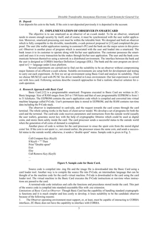 Divisible Transferable Anonymous Electronic Cash System for General Use
5
D. Deposit
User deposits his coin to the bank. If the coin is not deposited previously it is deposited to the account.
IV. IMPLEMENTATION OF OBSERVER IN SMARTCARD
The objective is to use smartcard as an observer of an e-cash model. To be an observer, smartcard
needs to ensure enough security by itself, and of course, it must be synchronized with the user wallet applica-
tion. Moreover, smartcard processing cost must be within the tolerable limit. We designed and built an observer
which is fully compatible to the divisible, transferable, e-cash protocol proposed in [13] and completed the pro-
posal. The user (the wallet application running in customer's PC) and the bank are the major actors in this proto-
col. Observer is another piece of program which is associated with the user and loaded into a smartcard. The
bank issues it to its customer to operate along with his/her user application. The customer possesses the smart-
card and uses it in every transaction he/she makes through his/her user application. The user and the bank com-
municate between themselves using a network in a distributed environment. The interface between the bank and
the user is designed as CORBA Interface Definition Language (IDL). The bank and the user program are devel-
oped in C++ language under Linux platform.
Several experiments are carried out to find out the suitability to be an observer without compromising
major features of an efficient e-cash scheme. Suitable environments are setup both for development and testing
to carry out each experiment. At first we set up environment using Basic Card and analyze its suitability. Then
we choose MUSCLE card with PC/SC lite driver installed in Linux environment. Our last experiment is carried
out with Java card. Following sections describe research approaches to find a realistic observer solution for e-
cash operation.
A. Research Approach with Basic Card
Basic Card [12] is a programmable smartcard. Programs executed in Basic Card are written in ZC-
Basic language. Size of RAM ranges from 265 to 1768 bytes and that of user programmable EEPROM is from 1
to 31 kilobytes. The EEPROM contains the user's application code which is compiled and converted into virtual
machine language called P-Code. User's permanent data is stored in EEPROM, and the RAM contains run-time
data including the P-Code stack.
The observer is implemented in card-side, and the request towards the card comes through the card
terminal. The whole setting works in the basis of client-server model. We develop a set of programs for both the
card and the terminal. The card-side code receives parameters and instructions from the outside world (usually
the user wallet), generates secret key with the help of cryptographic libraries which could be used as digital
coins, and stores them safely inside the card. The card processor sends a successful status to the outside world
when the generation of all coins of demand is completed.
Another piece of code is written for the card processor to erase the spent coin from the stored digital
coins' list. If the coin is not spent i.e., not erased earlier, the processor erases the same coin, and sends a success-
ful status to the outside world; otherwise, it sends a “double spent” status. Sample code is given in Fig. 5.
...
Call Compare Key (Key$)
If Key$ = "" Then
Print "Double spent"
Exit
Else
Call Remove Key (Key$)
...
...
Figure 5. Sample code for Basic Card.
Source code is compiled into .img file and the image file is downloaded into the Basic Card using a
card loader tool. Another way is to compile the source file into P-Code, an intermediate language that can be
thought of as the machine code for the card's virtual machine. P-Code is downloaded to the card using the card
loader tool. The virtual machine in the Basic Card executes the P-Code instructions at run-time when instruc-
tions are passed to the card.
A terminal-side code initializes and calls the functions and procedures stored inside the card. This part
of the source code is compiled into standard executable files with .exe extension.
Limitations of Basic Card as Observer: Though Basic Card has the capability of handling standard cryptograph-
ic functions and it is much simpler and less costly to develop, it loses suitability to be the candidate observer
because of the following reasons:
1. The Observer operating environment must support, or, at least, must be capable of interacting to CORBA
interfaces. ZC-Basic does not have the capability to interface with CORBA.
 