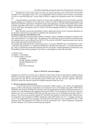 Divisible Transferable Anonymous Electronic Cash System for General Use
6
2. Though Basic Card provides support for almost all security algorithms such as RSA with AES and DES
encryption, EC cryptography, SHA-1 etc, it is not dependable when it would be used in off-line e-cash domain
or even as e-cash processing unit. At least, Basic Card has to support the calculations used in the e-cash proto-
col.
3. A general purpose e-cash needs to interact to various types of applications such as travel tickets, gasoline,
parking, shopper, etc in addition to the wallet, purse, loyalty etc written in different programming languages and
deployed for different organizations. Integration among such applications, specially in the global aspect, would
be almost impossible unless there is a common interface platform. ZC-Basic language is designed with the Basic
Card in mind. Here, all programs must be written in ZC-Basic language and the use of Basic Card hardware
must be ensured.
4. Basic Card does not provide open platform. Hence, deployment and use of new encryption algorithms are
not possible. Someone has to wait until it is enabled by the manufacturer itself.
B. Research Approach with MUSCLE Card
MUSCLE [15] has been passed through a number of changes, Hence, installation and usage of smartcard soft-
ware under MUSCLE is a complex task. The experiment was carried out on Linux (Fedora 8) environment and
the smartcard devices were collected from ACS [21]. We used the ACR38DT smartcard reader/writer and the
Gem Combi smartcard from Gem Plus Inc [24].
We installed and configured PC/SC Lite driver (pcsc-lite-1.3.3.tar.gz), ACR38DT driver (ACR38UDriver-1.8.0-
1.i386.rpm), libmusclecard-1.3.3, MuscleCard BundleTool, MuscleCard Framework 1.1.6 and MuscleCard Plu-
gin. Then we inserted the GemCombi smartcard into the card reader, selected appropriate communicator from
the BundleTool and ran the test program. Fig. 6 shows a code snippet to connect the card reader.
// connect to card
Sz Readers = msz Readers;
rv = SCard Connect ( hContext,
sz Readers,
SCARD_SHARE_SHARED,
SCARD_PROTOCOL_T0,
&hCard,
& dw Active Protocol);
...
...
Figure 6. MUSCLE card code snippet.
Findings from MUSCLE Card Experiment: MUSCLE Card could be the best e-cash observer candidate. Recent
MUSCLE researches approach towards distributed processing where there is separation between application
code inside the card and the card operating system (COS) itself. Java has the same capability and hence,
MUSCLE extends the research towards Java enabled smartcards called Java Card.
C. Research Approach with Java Card
In Java card, the Java Card Runtime Environment (JCRE) requires a fair amount of computational
power in order to work properly. Experiments were carried out in Java card simulator using 16K of ROM, 8K of
EEPROM, and 256 bytes of RAM. We used Java Card API specification provided by Sun Microsystems Inc. It
requires Java card Workstation Development Environment (WDE). We developed the card services using new
classes to run on Java card platform RMI API, and the card services ran on simulated environment using T=1
protocol. The card services used port number 9011 and 9022 with interfaces to bank and wallets. Bank and wal-
let components were developed in CORBA architecture using LiDIA library sets in C++ language, and the ob-
server is was implemented in Java language. The bank server and wallet ran on two separate PCs with 1.7 GHz
processor each. The experiment was carried out in Linux environment. Fig. 7 shows components‟ architecture
and their interfaces. Fig. 8 shows an interfacing code segment.
 
