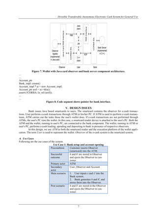 Divisible Transferable Anonymous Electronic Cash System for General Use
7
JNI
JavaCardRMIInterface
CORBAIDL
Java
client
C++
client
Observer
Applets
(implemented
in Java card)
Bank Server
(implemented
in C++)
CORBAIDL
RMIInterface
RMI
IIOP
UserObserver Bank
Figure 7. Wallet with Java card observer and bank server component architecture.
...
...
Account_ptr
Bank_impl::create()
Account_impl * ai = new Account_impl;
Account_ptr aref = ai->this();
assert (!CORBA::in_nil (aref));
...
...
Figure 8. Code segment shows pointer for bank interface.
V. DESIGN ISSUES
Bank issues Java based smartcards to users. The smartcard contains the observer for e-cash transac-
tions. User performs e-cash transactions through ATM or his/her PC. If ATM is used to perform e-cash transac-
tions, ATM carries out the tasks those the user's wallet does. If e-cash transactions are not performed through
ATMs, the user's PC runs the wallet. In this case, a smartcard reader device is attached to the user's PC. Both the
ATM and the wallet, running in user's PC, are connected to the bank component. The wallet, running in ATM or
user's PC, performs e-cash loading, spending and depositing to bank in presence of respective observers.
In this design, we use ATM as both the smartcard reader and the execution platform of the wallet appli-
cation. The term User is used to represent the wallet. Observer of the e-cash system is the smartcard system.
A. Use Cases
Following are the use cases of the system.
Use Case 1: Bank setup and account opening
Precondition Customer inserts Observer
(smartcard) into the ATM.
Successful
outcome
h and ht
are stored in Observer
and ejects the Observer to cus-
tomer.
Primary actor ATM
Secondary
actor
User, Observer and Account
Main scenario 1. User inputs x and xt
into the
Bank system.
2. Bank generates h and ht
, and
stores them into the Observer.
Post scenario h and ht
are stored in the Observer
and ejects the Observer to cus-
tomer.
 