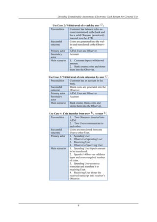 Divisible Transferable Anonymous Electronic Cash System for General Use
8
Use Case 2: Withdrawal of e-cash by user 0U
Precondition Customer has balance in his ac-
count maintained in the bank and
has a valid Observer (smartcard)
inserted into the ATM.
Successful
outcome
Coins are generated into the wal-
let and transferred to the Observ-
er.
Primary actor ATM, User and Observer
Secondary
actor
Account
Main scenario 1. Customer inputs withdrawal
amount.
2. Bank creates coins and stores
them into the Observer.
Use Case 3: Withdrawal of coin extension by user 1U
Precondition Customer has an account in the
bank.
Successful
outcome
Blank coins are generated into the
Observer.
Primary actor ATM, User and Observer
Secondary
actor
Account
Main scenario Bank creates blank coins and
stores them into the Observer.
Use Case 4: Coin transfer from user 0U to user 1U
Precondition 1. Two Observers inserted into
ATM.
2. Two Users communicate to
each other.
Successful
outcome
Coins are transferred from one
User to other User.
Primary actor 1. Spending User
2. Observer of spending User
3. Receiving User
4. Observer of receiving User
Main scenario 1. Spending User inputs amount
to be transferred.
2. Spender‟s Observer validates
input and erases required number
of coins.
3. Spending User creates a
transcript and transfers it to
receiving User.
4. Receiving User stores the
received transcript into receiver‟s
Observer.
 