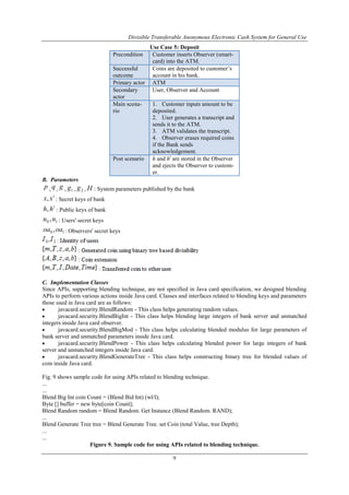 Divisible Transferable Anonymous Electronic Cash System for General Use
9
Use Case 5: Deposit
Precondition Customer inserts Observer (smart-
card) into the ATM.
Successful
outcome
Coins are deposited to customer‟s
account in his bank.
Primary actor ATM
Secondary
actor
User, Observer and Account
Main scena-
rio
1. Customer inputs amount to be
deposited.
2. User generates a transcript and
sends it to the ATM.
3. ATM validates the transcript.
4. Observer erases required coins
if the Bank sends
acknowledgement.
Post scenario h and ht
are stored in the Observer
and ejects the Observer to custom-
er.
B. Parameters
p , q , g , 1g , 2g , H : System parameters published by the bank
t
xx, : Secret keys of bank
t
hh, : Public keys of bank
10 ,uu : Users' secret keys
10 ,oaoa : Observers' secret keys
C. Implementation Classes
Since APIs, supporting blending technique, are not specified in Java card specification, we designed blending
APIs to perform various actions inside Java card. Classes and interfaces related to blending keys and parameters
those used in Java card are as follows:
 javacard.security.BlendRandom - This class helps generating random values.
 javacard.security.BlendBigInt - This class helps blending large integers of bank server and unmatched
integers inside Java card observer.
 javacard.security.BlendBigMod - This class helps calculating blended modulus for large parameters of
bank server and unmatched parameters inside Java card.
 javacard.security.BlendPower - This class helps calculating blended power for large integers of bank
server and unmatched integers inside Java card.
 javacard.security.BlendGenerateTree - This class helps constructing binary tree for blended values of
coin inside Java card.
Fig. 9 shows sample code for using APIs related to blending technique.
...
...
Blend Big Int coin Count = (Blend Bid Int) (wl/l);
Byte [] buffer = new byte[coin Count];
Blend Random random = Blend Random. Get Instance (Blend Random. RAND);
...
Blend Generate Tree tree = Blend Generate Tree. set Coin (total Value, tree Depth);
...
...
Figure 9. Sample code for using APIs related to blending technique.
 