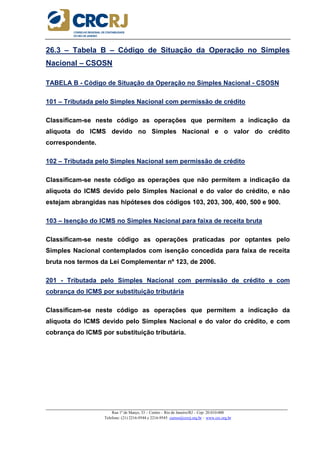 _____________________________________________________________________________________________________
Rua 1º de Março, 33 – Centro – Rio de Janeiro/RJ – Cep: 20.010-000
Telefone: (21) 2216-9544 e 2216-9545 cursos@crcrj.org.br – www.crc.org.br
26.3 – Tabela B – Código de Situação da Operação no Simples
Nacional – CSOSN
TABELA B - Código de Situação da Operação no Simples Nacional - CSOSN
101 – Tributada pelo Simples Nacional com permissão de crédito
Classificam-se neste código as operações que permitem a indicação da
alíquota do ICMS devido no Simples Nacional e o valor do crédito
correspondente.
102 – Tributada pelo Simples Nacional sem permissão de crédito
Classificam-se neste código as operações que não permitem a indicação da
alíquota do ICMS devido pelo Simples Nacional e do valor do crédito, e não
estejam abrangidas nas hipóteses dos códigos 103, 203, 300, 400, 500 e 900.
103 – Isenção do ICMS no Simples Nacional para faixa de receita bruta
Classificam-se neste código as operações praticadas por optantes pelo
Simples Nacional contemplados com isenção concedida para faixa de receita
bruta nos termos da Lei Complementar nº 123, de 2006.
201 - Tributada pelo Simples Nacional com permissão de crédito e com
cobrança do ICMS por substituição tributária
Classificam-se neste código as operações que permitem a indicação da
alíquota do ICMS devido pelo Simples Nacional e do valor do crédito, e com
cobrança do ICMS por substituição tributária.
 