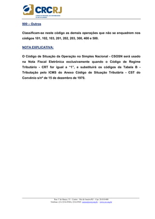 _____________________________________________________________________________________________________
Rua 1º de Março, 33 – Centro – Rio de Janeiro/RJ – Cep: 20.010-000
Telefone: (21) 2216-9544 e 2216-9545 cursos@crcrj.org.br – www.crc.org.br
900 – Outros
Classificam-se neste código as demais operações que não se enquadrem nos
códigos 101, 102, 103, 201, 202, 203, 300, 400 e 500.
NOTA EXPLICATIVA:
O Código de Situação da Operação no Simples Nacional - CSOSN será usado
na Nota Fiscal Eletrônica exclusivamente quando o Código de Regime
Tributário - CRT for igual a “1”, e substituirá os códigos da Tabela B -
Tributação pelo ICMS do Anexo Código de Situação Tributária - CST do
Convênio s/nº de 15 de dezembro de 1970.
 