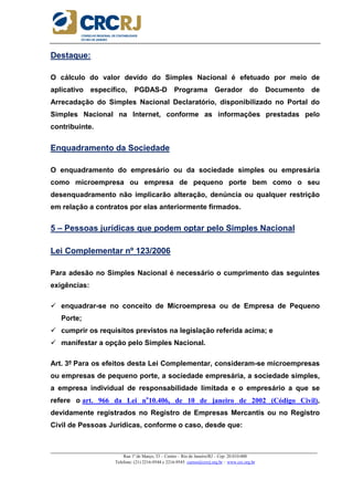 _____________________________________________________________________________________________________
Rua 1º de Março, 33 – Centro – Rio de Janeiro/RJ – Cep: 20.010-000
Telefone: (21) 2216-9544 e 2216-9545 cursos@crcrj.org.br – www.crc.org.br
Destaque:
O cálculo do valor devido do Simples Nacional é efetuado por meio de
aplicativo específico, PGDAS-D Programa Gerador do Documento de
Arrecadação do Simples Nacional Declaratório, disponibilizado no Portal do
Simples Nacional na Internet, conforme as informações prestadas pelo
contribuinte.
Enquadramento da Sociedade
O enquadramento do empresário ou da sociedade simples ou empresária
como microempresa ou empresa de pequeno porte bem como o seu
desenquadramento não implicarão alteração, denúncia ou qualquer restrição
em relação a contratos por elas anteriormente firmados.
5 – Pessoas jurídicas que podem optar pelo Simples Nacional
Lei Complementar nº 123/2006
Para adesão no Simples Nacional é necessário o cumprimento das seguintes
exigências:
enquadrar-se no conceito de Microempresa ou de Empresa de Pequeno
Porte;
cumprir os requisitos previstos na legislação referida acima; e
manifestar a opção pelo Simples Nacional.
Art. 3º Para os efeitos desta Lei Complementar, consideram-se microempresas
ou empresas de pequeno porte, a sociedade empresária, a sociedade simples,
a empresa individual de responsabilidade limitada e o empresário a que se
refere o art. 966 da Lei no
10.406, de 10 de janeiro de 2002 (Código Civil),
devidamente registrados no Registro de Empresas Mercantis ou no Registro
Civil de Pessoas Jurídicas, conforme o caso, desde que:
 