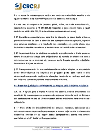 _____________________________________________________________________________________________________
Rua 1º de Março, 33 – Centro – Rio de Janeiro/RJ – Cep: 20.010-000
Telefone: (21) 2216-9544 e 2216-9545 cursos@crcrj.org.br – www.crc.org.br
I – no caso da microempresa, aufira, em cada ano-calendário, receita bruta
igual ou inferior a R$ 360.000,00 (trezentos e sessenta mil reais); e
II – no caso da empresa de pequeno porte, aufira, em cada ano-calendário,
receita bruta superior a R$ 360.000,00 (trezentos e sessenta mil reais) e igual
ou inferior a R$ 3.600.000,00 (três milhões e seiscentos mil reais).
§ 1º Considera-se receita bruta, para fins do disposto no caput deste artigo, o
produto da venda de bens e serviços nas operações de conta própria, o preço
dos serviços prestados e o resultado nas operações em conta alheia, não
incluídas as vendas canceladas e os descontos incondicionais concedidos.
§ 2º No caso de início de atividade no próprio ano-calendário, o limite a que se
refere o caput deste artigo será proporcional ao número de meses em que a
microempresa ou a empresa de pequeno porte houver exercido atividade,
inclusive as frações de meses.
§ 3º O enquadramento do empresário ou da sociedade simples ou empresária
como microempresa ou empresa de pequeno porte bem como o seu
desenquadramento não implicarão alteração, denúncia ou qualquer restrição
em relação a contratos por elas anteriormente firmados.
6 – Pessoas jurídicas – momentos da opção pelo Simples Nacional
Art. 16. A opção pelo Simples Nacional da pessoa jurídica enquadrada na
condição de microempresa e empresa de pequeno porte dar-se-á na forma a
ser estabelecida em ato do Comitê Gestor, sendo irretratável para todo o ano-
calendário.
§ 1o
Para efeito de enquadramento no Simples Nacional, considerar-se-á
microempresa ou empresa de pequeno porte aquela cuja receita bruta no ano-
calendário anterior ao da opção esteja compreendida dentro dos limites
previstos no art. 3o
desta Lei Complementar.
 