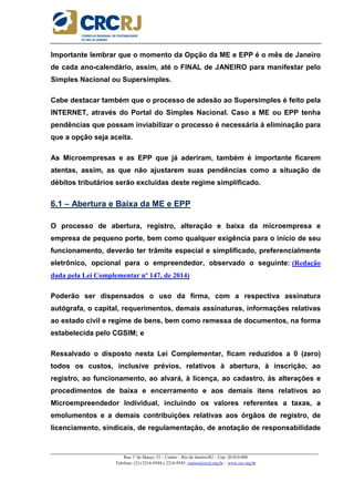 _____________________________________________________________________________________________________
Rua 1º de Março, 33 – Centro – Rio de Janeiro/RJ – Cep: 20.010-000
Telefone: (21) 2216-9544 e 2216-9545 cursos@crcrj.org.br – www.crc.org.br
Importante lembrar que o momento da Opção da ME e EPP é o mês de Janeiro
de cada ano-calendário, assim, até o FINAL de JANEIRO para manifestar pelo
Simples Nacional ou Supersimples.
Cabe destacar também que o processo de adesão ao Supersimples é feito pela
INTERNET, através do Portal do Simples Nacional. Caso a ME ou EPP tenha
pendências que possam inviabilizar o processo é necessária à eliminação para
que a opção seja aceita.
As Microempresas e as EPP que já aderiram, também é importante ficarem
atentas, assim, as que não ajustarem suas pendências como a situação de
débitos tributários serão excluídas deste regime simplificado.
6.1 – Abertura e Baixa da ME e EPP
O processo de abertura, registro, alteração e baixa da microempresa e
empresa de pequeno porte, bem como qualquer exigência para o início de seu
funcionamento, deverão ter trâmite especial e simplificado, preferencialmente
eletrônico, opcional para o empreendedor, observado o seguinte: (Redação
dada pela Lei Complementar nº 147, de 2014)
Poderão ser dispensados o uso da firma, com a respectiva assinatura
autógrafa, o capital, requerimentos, demais assinaturas, informações relativas
ao estado civil e regime de bens, bem como remessa de documentos, na forma
estabelecida pelo CGSIM; e
Ressalvado o disposto nesta Lei Complementar, ficam reduzidos a 0 (zero)
todos os custos, inclusive prévios, relativos à abertura, à inscrição, ao
registro, ao funcionamento, ao alvará, à licença, ao cadastro, às alterações e
procedimentos de baixa e encerramento e aos demais itens relativos ao
Microempreendedor Individual, incluindo os valores referentes a taxas, a
emolumentos e a demais contribuições relativas aos órgãos de registro, de
licenciamento, sindicais, de regulamentação, de anotação de responsabilidade
 